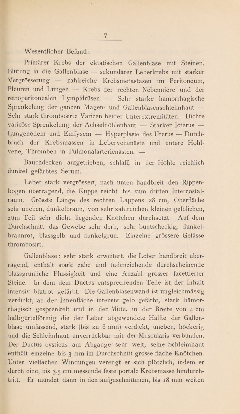 Wesentlicher Befund: Primärer Krebs der ektatischen Gallenblase mit Steinen, Blutung in die Gallenblase — sekundärer Leberkrebs mit starker Vergrösserung — zahlreiche Krebsmetastasen im Peritoneum, Pleuren und Lungen — Krebs der rechten Nebenniere und der retroperitonealen Lympfdrüsen — Sehr starke hämorrhagische Sprenkelung der ganzen Magen- und Gallenblasenschleimhaut — Sehr stark thrombosirte Varicen beider Unterextremitäten. Dichte varicöse Sprenkelung der Achselhöhlenhaut — Starker Icterus — Lungenödem und Emfysem — Hyperplasie des Uterus — Durch¬ bruch der Krebsmassen in Lebervenenäste und untere Hohl¬ vene, Thromben in Pulmonalarterienästen. — Bauchdecken aufgetrieben, schlaff, in der Höhle reichlich dunkel gefärbtes Serum. Leber stark vergrössert, nach unten handbreit den Rippen¬ bogen überragend, die Kuppe reicht bis zum dritten Intercostal- raum. Grösste Länge des rechten Lappens 28 cm, Oberfläche sehr uneben, dunkelbraun, von sehr zahlreichen kleinen gelblichen, zum Teil sehr dicht liegenden Knötchen durchsetzt. Auf dem Durchschnitt das Gewebe sehr derb, sehr buntscheckig, dunkel¬ braunrot, blassgelb und dunkelgrün. Einzelne grössere Gefässe thrombosirt. Gallenblase: sehr stark erweitert, die Leber handbreit über¬ ragend, enthält stark zähe und fadenziehende durchscheinende blassgrünliche Flüssigkeit und eine Anzahl grosser facettierter Steine. In dem dem Ductus entsprechenden Teile ist der Inhalt intensiv blutrot gefärbt. Die Gallenblasenwand ist ungleichmässig verdickt, an der Innenfläche intensiv gelb gefärbt, stark hämor¬ rhagisch gesprenkelt und in der Mitte, in der Breite von 4 cm halbgürtelförmig die der Leber abgewendete Hälfte der Gallen¬ blase umfassend, stark (bis zu 8 mm) verdickt, uneben, höckerig und die Schleimhaut unverrückbar mit der Muscularis verbunden. Der Ductus cysticus am Abgänge sehr weit, seine Schleimhaut enthält einzelne bis 3 mm im Durchschnitt grosse flache Knötchen. Unter vielfachen Windungen verengt er sich plötzlich, indem er durch eine, bis 3,5 cm messende feste portale Krebsmasse hindurch¬ tritt. Er mündet dann in den aufgeschnittenen, bis 18 mm weiten