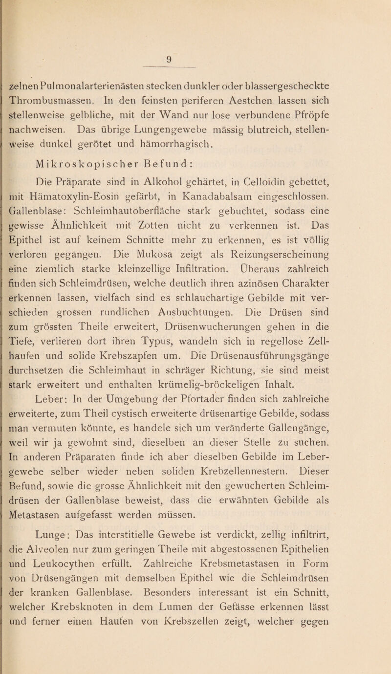 zelnen Pul monalarterienästen stecken dunkler oder blassergescheckte ; Thrombusmassen. In den feinsten periferen Aestchen lassen sich I stellenweise gelbliche, mit der Wand nur lose verbundene Pfropfe ] nachweisen. Das übrige Lungengewebe mässig blutreich, stellen- I weise dunkel gerötet und hämorrhagisch. Mikroskopischer Befund: Die Präparate sind in Alkohol gehärtet, in Celloidin gebettet, i mit Hämatoxylin-Eosin gefärbt, in Kanadabalsam eingeschlossen, t Gallenblase: Schleimhautoberfläche stark gebuchtet, sodass eine gewisse Ähnlichkeit mit Zotten nicht zu verkennen ist. Das ! Epithel ist auf keinem Schnitte mehr zu erkennen, es ist völlig verloren gegangen. Die Mukosa zeigt als Reizungserscheinung ; eine ziemlich starke kleinzellige Infiltration. Überaus zahlreich . finden sich Schleimdrüsen, welche deutlich ihren azinösen Charakter ! erkennen lassen, vielfach sind es schlauchartige Gebilde mit ver- >1 schieden grossen rundlichen Ausbuchtungen. Die Drüsen sind zum grössten Theile erweitert, Drüsenwucherungen gehen in die ’ Tiefe, verlieren dort ihren Typus, wandeln sich in regellose Zell- I häufen und solide Krebszapfen um. Die Drüsenausführungsgänge j durchsetzen die Schleimhaut in schräger Richtung, sie sind meist ^ stark erweitert und enthalten krümelig-bröckeligen Inhalt, i Leber: In der Umgebung der Pfortader finden sich zahlreiche [| erweiterte, zum Theil cystisch erweiterte drüsenartige Gebilde, sodass i man vermuten könnte, es handele sich um veränderte Gallengänge, i weil wir ja gewohnt sind, dieselben an dieser Stelle zu suchen. i In anderen Präparaten finde ich aber dieselben Gebilde im Leber- i gewebe selber wieder neben soliden Krebzellennestern. Dieser S Befund, sowie die grosse Ähnlichkeit mit den gewucherten Schleim- j drüsen der Gallenblase beweist, dass die erwähnten Gebilde als 1 i Metastasen aufgefasst werden müssen. Lunge: Das interstitielle Gewebe ist verdickt, zellig infiltrirt, I die Alveolen nur zum geringen Theile mit abgestossenen Epithelien j und Leukocythen erfüllt. Zahlreiche Krebsmetastasen in Form 1 von Drüsengängen mit demselben Epithel wie die Schleimdrüsen der kranken Gallenblase. Besonders interessant ist ein Schnitt, / welcher Krebsknoten in dem Lumen der Gefässe erkennen lässt i und ferner einen Haufen von Krebszellen zeigt, welcher gegen