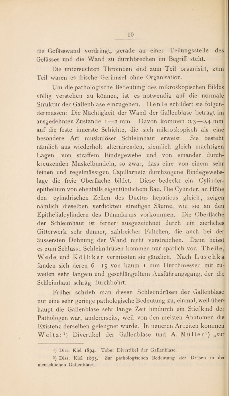! die Gefässwand vordringt, gerade an einer Teilungsstelle des Gefässes und die Wand zu durchbrechen im Begriff steht. j Die untersuchten Thromben sind zum Teil organisirt, zuiu j Teil waren es frische Gerinnsel ohne Organisation. Um die pathologische Bedeutung des mikroskopischen Bildes völlig verstehen zu können, ist es notwendig auf die normale Struktur der Gallenblase einzugehen. Henle schildert sie folgen- dermassen: Die Mächtigkeit der Wand der Gallenblase beträgt im ausgedehnten Zustande i—2 mm. Davon kommen 0,3—0,4 mm auf die feste innerste Schichte, die sich mikroskopisch als eine besondere Art muskulöser Schleimhaut erweist. Sie besteht nämlich aus wiederholt alternirenden, ziemlich gleich mächtigen Lagen von straffem Bindegewebe und von einander durch¬ kreuzenden Muskelbündeln, so zwar, dass eine von einem sehr feinen und regelmässigen Capillarnetz durchzogene Bindegewebs- lage die freie Oberfläche bildet. Diese bedeckt ein Cylinder- epithelium von ebenfalls eigentümlichem Bau. Die Cylinder, an Höhe den cylindrischen Zellen des Ductus hepaticus gleich, zeigen nämlich dieselben verdickten streifigen Säume, wie sie an den Epithelialcylindern des Dünndarms Vorkommen. Die Oberfläche der Schleimhaut ist ferner* ausgezeichnet durch ein zierliches Gitterwerk sehr dünner, zahlreicher Fältchen, die auch bei der äussersten Dehnung der Wand nicht verstreichen. Dann heisst es zum Schluss: Schleimdrüsen kommen nur spärlich vor. Th eile, Wede und Kölliker vermissten sie gänzlich. Nach Luschka fanden sich deren 6—15 von kaum i mm Durchmesser mit zu¬ weilen sehr langem und geschlängeltem Ausführungsgang, der die Schleimhaut schräg durchbohrt. Früher schrieb man diesen Schleimdrüsen der Gallenblase nur eine sehr geringe pathologische Bedeutung zu, einmal, weil über¬ haupt die Gallenblase sehr lange Zeit hindurch ein Stiefkind der Pathologen war, andererseits, weil von den meisten Anatomen die Existenz derselben geleugnet wurde. In neueren Arbeiten kommen WeltzO) Divertikel der Gallenblase und A. Müller^) „zur Ü Diss. Kiel 1894. Ueber Divertikel der Gallenblase. 1 2) Diss. Kiel 1895. pathologische]! Bedeutung der Drüsen in der i menschlichen Gallenblase. ;