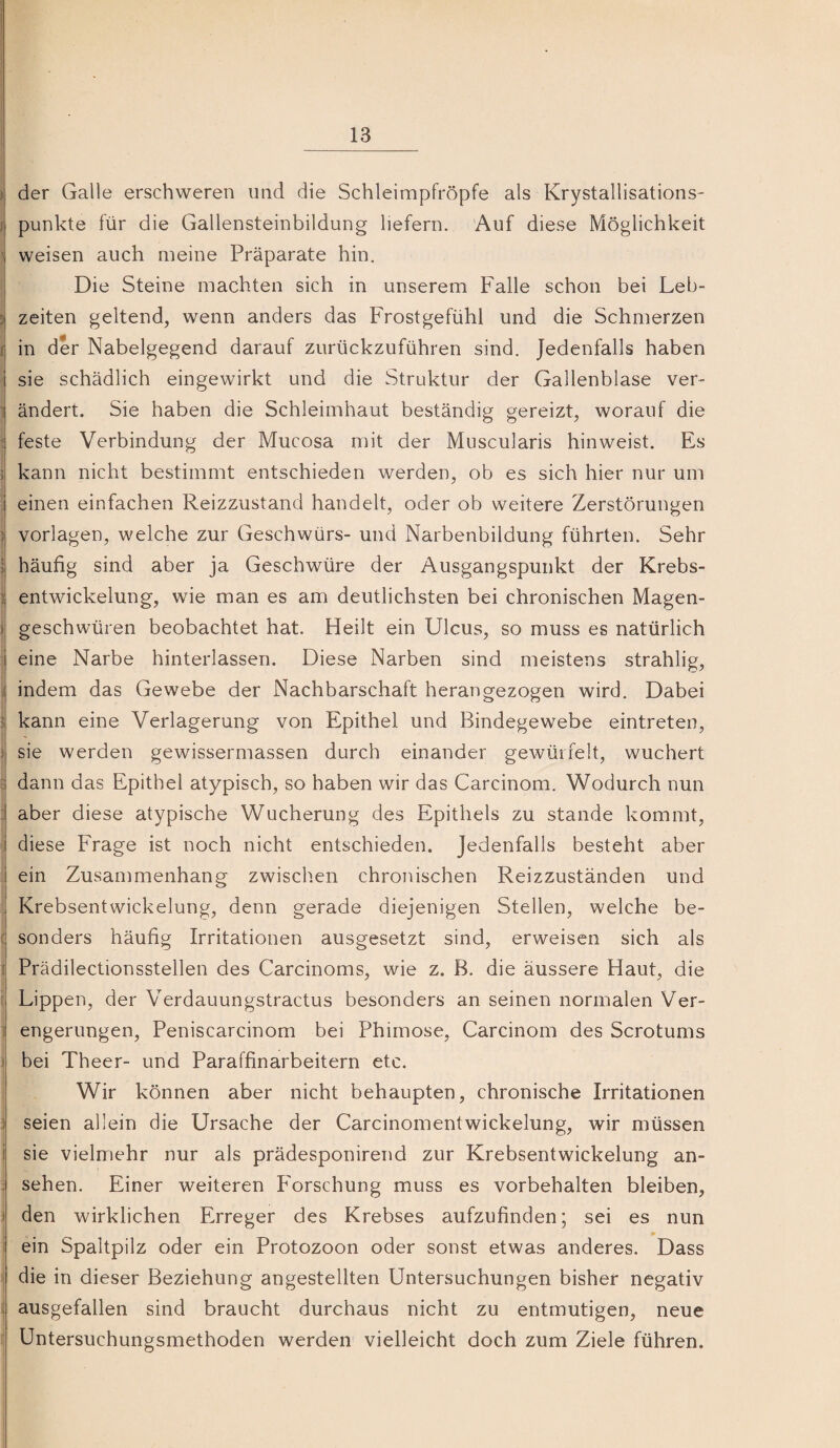 ) der Galle erschweren und die Schleimpfröpfe als Krystallisations- I punkte für die Gallensteinbildung liefern. Auf diese Möglichkeit ' weisen auch meine Präparate hin. Die Steine machten sich in unserem Falle schon bei Leb- ; Zeiten geltend, wenn anders das Frostgefühl und die Schmerzen { in der Nabelgegend darauf zurückzuführen sind. Jedenfalls haben sie schädlich eingewirkt und die Struktur der Gallenblase ver- j ändert. Sie haben die Schleimhaut beständig gereizt, worauf die 1 feste Verbindung der Mucosa mit der Muscularis hinweist. Es ; kann nicht bestimmt entschieden werden, ob es sich hier nur um ' einen einfachen Reizzustand handelt, oder ob weitere Zerstörungen ) Vorlagen, welche zur Geschwürs- und Narbenbildung führten. Sehr ij häufig sind aber ja Geschwüre der Ausgangspunkt der Krebs- i entwickelung, wie man es am deutlichsten bei chronischen Magen- )| geschwüren beobachtet hat. Heilt ein Ulcus, so muss es natürlich I eine Narbe hinterlassen. Diese Narben sind meistens strahlig, ^ indem das Gewebe der Nachbarschaft herangezogen wird. Dabei kann eine Verlagerung von Epithel und Bindegewebe eintreten, ) sie werden gewissermassen durch einander gewürfelt, wuchert = dann das Epithel atypisch, so haben wir das Carcinom. Wodurch nun : aber diese atypische Wucherung des Epithels zu stände kommt, diese Frage ist noch nicht entschieden. Jedenfalls besteht aber ; ein Zusammenhang zwischen chronischen Reizzuständen und Krebsentwickelung, denn gerade diejenigen Stellen, welche be- ( sonders häufig Irritationen ausgesetzt sind, erweisen sich als I Prädilectionsstellen des Carcinoms, wie z. B. die äussere Haut, die ^ Lippen, der Verdauungstractus besonders an seinen normalen Ver- 1 engerungen, Peniscarcinom bei Phimose, Carcinom des Scrotums ) bei Theer- und Paraffinarbeitern etc. Wir können aber nicht behaupten, chronische Irritationen ) seien allein die Ursache der Carcinomentwickelung, wir müssen i sie vielmehr nur als prädesponirend zur Krebsentwickelung an- ; sehen. Einer weiteren Forschung muss es Vorbehalten bleiben, 1 den wirklichen Erreger des Krebses aufzufinden; sei es nun i ein Spaltpilz oder ein Protozoon oder sonst etwas anderes. Dass ^ die in dieser Beziehung angestellten Untersuchungen bisher negativ ; ausgefallen sind braucht durchaus nicht zu entmutigen, neue ^ Untersuchungsmethoden werden vielleicht doch zum Ziele führen.