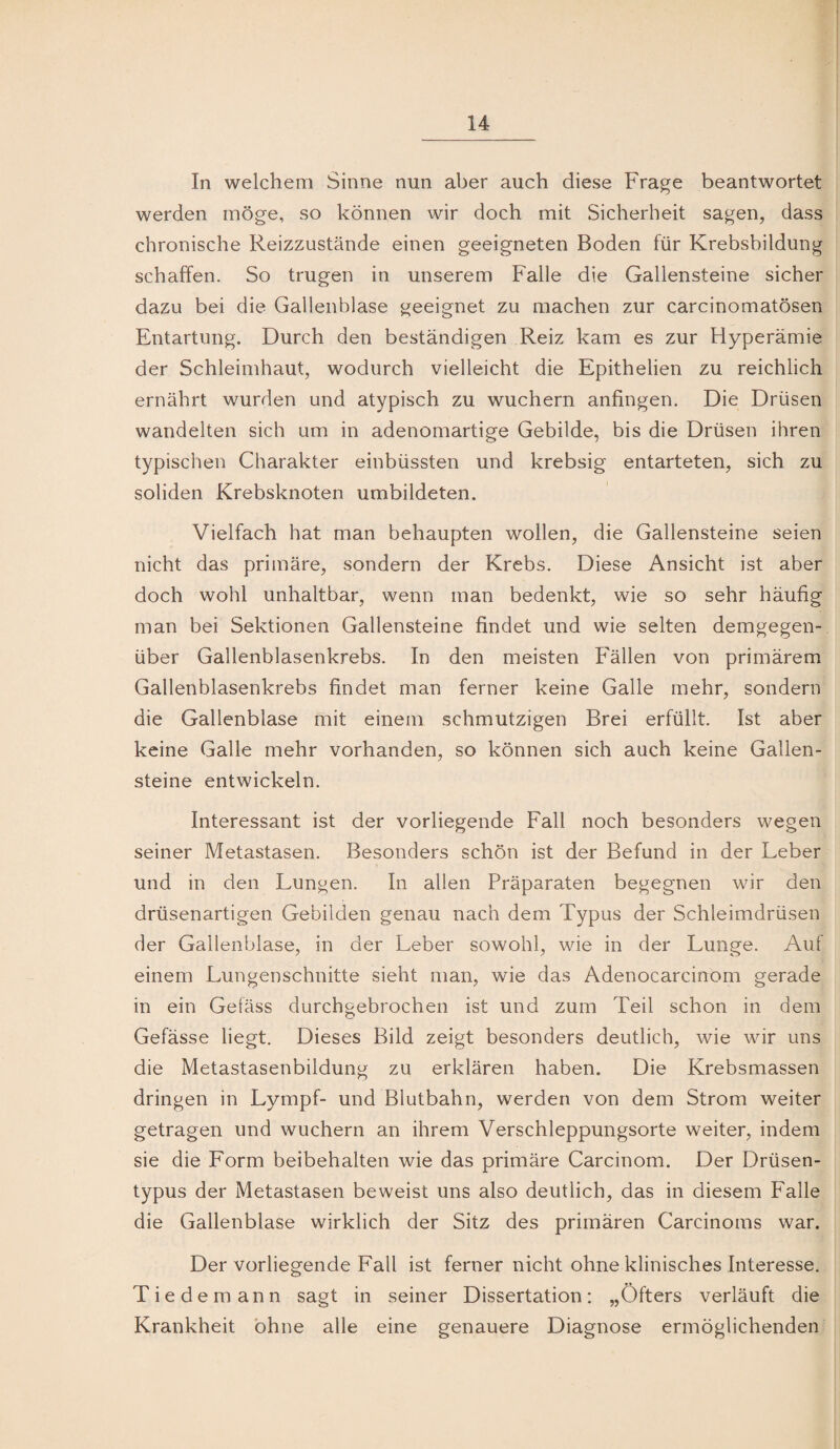 In welchem Sinne nun aber auch diese Frage beantwortet werden möge, so können wir doch mit Sicherheit sagen, dass chronische Reizzustände einen geeigneten Boden für Krebsbildung schaffen. So trugen in unserem Falle die Gallensteine sicher dazu bei die Gallenblase geeignet zu machen zur carcinomatösen Entartung. Durch den beständigen Reiz kam es zur Hyperämie der Schleimhaut, wodurch vielleicht die Epithelien zu reichlich ernährt wurden und atypisch zu wuchern anfingen. Die Drüsen wandelten sich um in adenomartige Gebilde, bis die Drüsen ihren typischen Charakter einbüssten und krebsig entarteten, sich zu soliden Krebsknoten umbildeten. Vielfach hat man behaupten wollen, die Gallensteine seien nicht das primäre, sondern der Krebs. Diese Ansicht ist aber doch wohl unhaltbar, wenn man bedenkt, wie so sehr häufig man bei Sektionen Gallensteine findet und wie selten demgegen¬ über Gallenblasenkrebs. In den meisten Fällen von primärem Gallenblasenkrebs findet man ferner keine Galle mehr, sondern die Gallenblase mit einem schmutzigen Brei erfüllt. Ist aber keine Galle mehr vorhanden, so können sich auch keine Gallen¬ steine entwickeln. Interessant ist der vorliegende Fall noch besonders wegen seiner Metastasen. Besonders schön ist der Befund in der Leber und in den Lungen. In allen Präparaten begegnen wir den drüsenartigen Gebilden genau nach dem Typus der Schleimdrüsen der Gallenblase, in der Leber sowohl, wie in der Lunge. Auf einem Lungenschnitte sieht man, wie das Adenocarcinom gerade in ein Gefäss durchgebrochen ist und zum Teil schon in dem Gefässe liegt. Dieses Bild zeigt besonders deutlich, wie wir uns die Metastasenbildung zu erklären haben. Die Krebsmassen dringen in Lympf- und Blutbahn, werden von dem Strom weiter getragen und wuchern an ihrem Verschleppungsorte weiter, indem sie die Form beibehalten wie das primäre Carcinom. Der Drüsen¬ typus der Metastasen beweist uns also deutlich, das in diesem Falle die Gallenblase wirklich der Sitz des primären Carcinoms war. Der vorliegende Fall ist ferner nicht ohne klinisches Interesse. Tiedemann sagt in seiner Dissertation: „Öfters verläuft die Krankheit ohne alle eine genauere Diagnose ermöglichenden