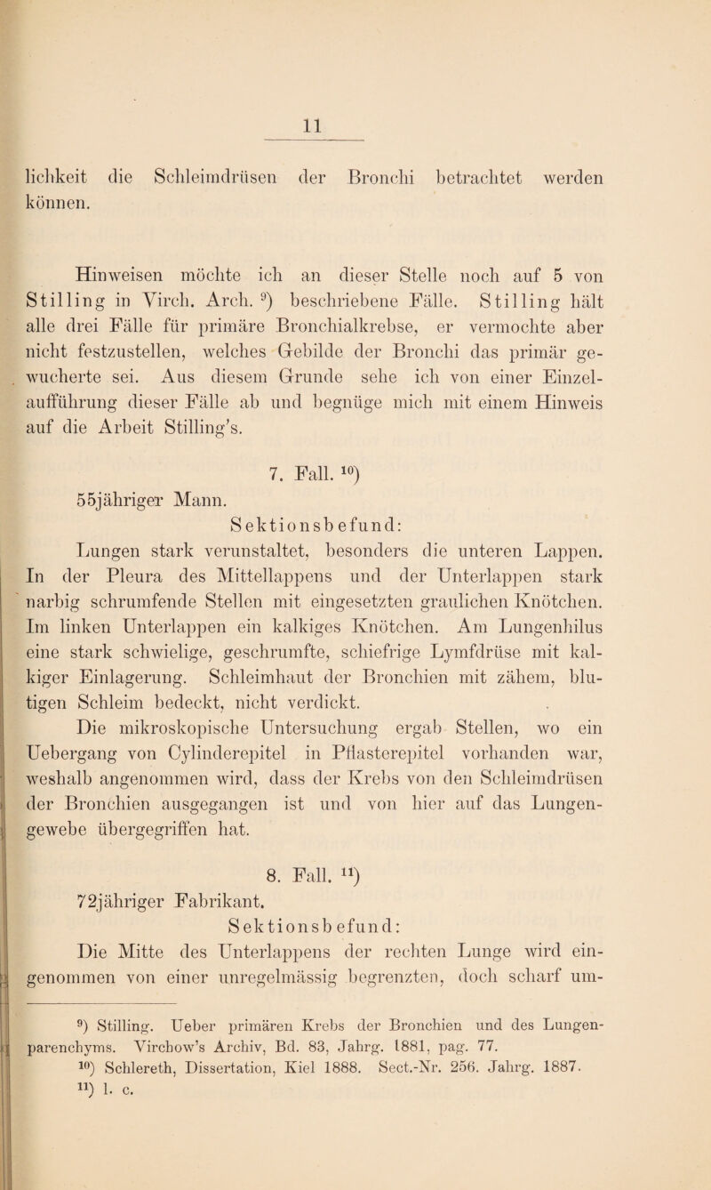 lichkeit die Schleimdrüsen der Bronchi betrachtet werden können. Hinweisen möchte ich an dieser Stelle noch auf 5 von Still in g in Yirch. Arch. 9) beschriebene Fälle. Stilling hält alle drei Fälle für primäre Bronchialkrebse, er vermochte aber nicht festzustellen, welches Gebilde der Bronchi das primär ge¬ wucherte sei. Aus diesem Grunde sehe ich von einer Einzel¬ aufführung dieser Fälle ab und begnüge mich mit einem Hinweis auf die Arbeit Stilling's. 7. Fall. 10) 55jähriger Mann. Sektionsbefund: Lungen stark verunstaltet, besonders die unteren Lappen. In der Pleura des Mittellappens und der Unterlappen stark narbig schrumfende Stellen mit eingesetzten graulichen Knötchen. Im linken Unterlappen ein kalkiges Knötchen. Am Lungenhilus eine stark schwielige, geschrumfte, schiefrige Lymfdrüse mit kal¬ kiger Einlagerung. Schleimhaut der Bronchien mit zähem, blu¬ tigen Schleim bedeckt, nicht verdickt. Die mikroskopische Untersuchung ergab Stellen, wo ein Uebergang von Cylinderepitel in Pflasterepitel vorhanden war, weshalb angenommen wird, dass der Krebs von den Schleimdrüsen der Bronchien ausgegangen ist und von hier auf das Lungen¬ gewebe übergegriffen hat. 8. Fall. “) 72jähriger Fabrikant. Sektionsb efund: Die Mitte des Unterlappens der rechten Lunge wird ein¬ genommen von einer unregelmässig begrenzten, doch scharf um- 9) Stilling. Ueber primären Krebs der Bronchien und des Lungen¬ parenchyms. Yirchow’s Archiv, Bd. 83, Jahrg. 1881, pag. 77. 10) Schlereth, Dissertation, Kiel 1888. Sect.-Nr. 256. Jahrg. 1887. u) 1. c.