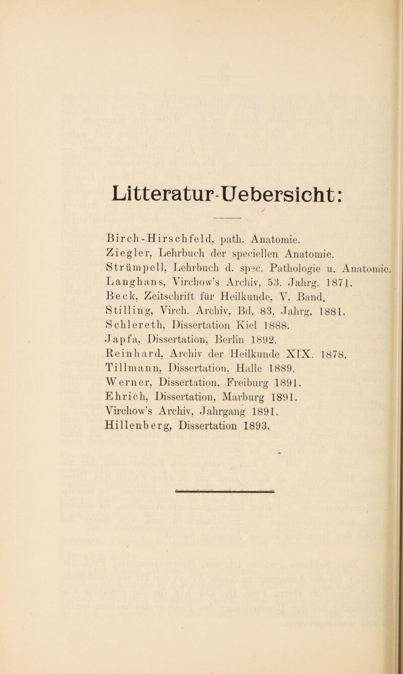 Litteratur Uebersicht: Birch-Hirschfeld, path. Anatomie. Ziegler, Lehrbuch der speciellen Anatomie. Strümpell, Lehrbuch d. spec. Pathologie u. Anatomie. Langhans, Virchow’s Archiv, 53. Jahrg. 1871. Beck, Zeitschrift für Heilkunde, V. Band. S tili in g, Virch. Archiv, Bd. 83. Jahrg. 1881. Schiereth, Dissertation Kiel 1888. Japfa, Dissertation, Berlin 1892. Reinhard, Archiv der Heilkunde XIX. 1878. Tillmann, Dissertation, Halle 1889. Werner, Dissertation, Freiburg 1891. Ehrich, Dissertation, Marburg 1891. Virchow’s Archiv, Jahrgang 1891. Hillenberg, Dissertation 1893.