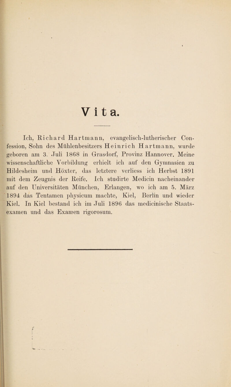 Vita. Ich, Richard Hartmann, evangelisch-lutherischer Con- fession, Sohn des Mühlenbesitzers Heinrich Hartmann, wurde geboren am 3. Juli 1868 in Grasdorf, Provinz Hannover. Meine wissenschaftliche Vorbildung erhielt ich auf den Gymnasien zu Hildesheim und Höxter, das letztere verliess ich Herbst 1891 mit dem Zeugnis der Reife. Ich studirte Medicin nacheinander auf den Universitäten München, Erlangen, wo ich am 5. März 1894 das Tentamen physicum machte, Kiel, Berlin und wieder Kiel. In Kiel bestand ich im Juli 1896 das medicinische Staats¬ examen und das Examen rigorosum.