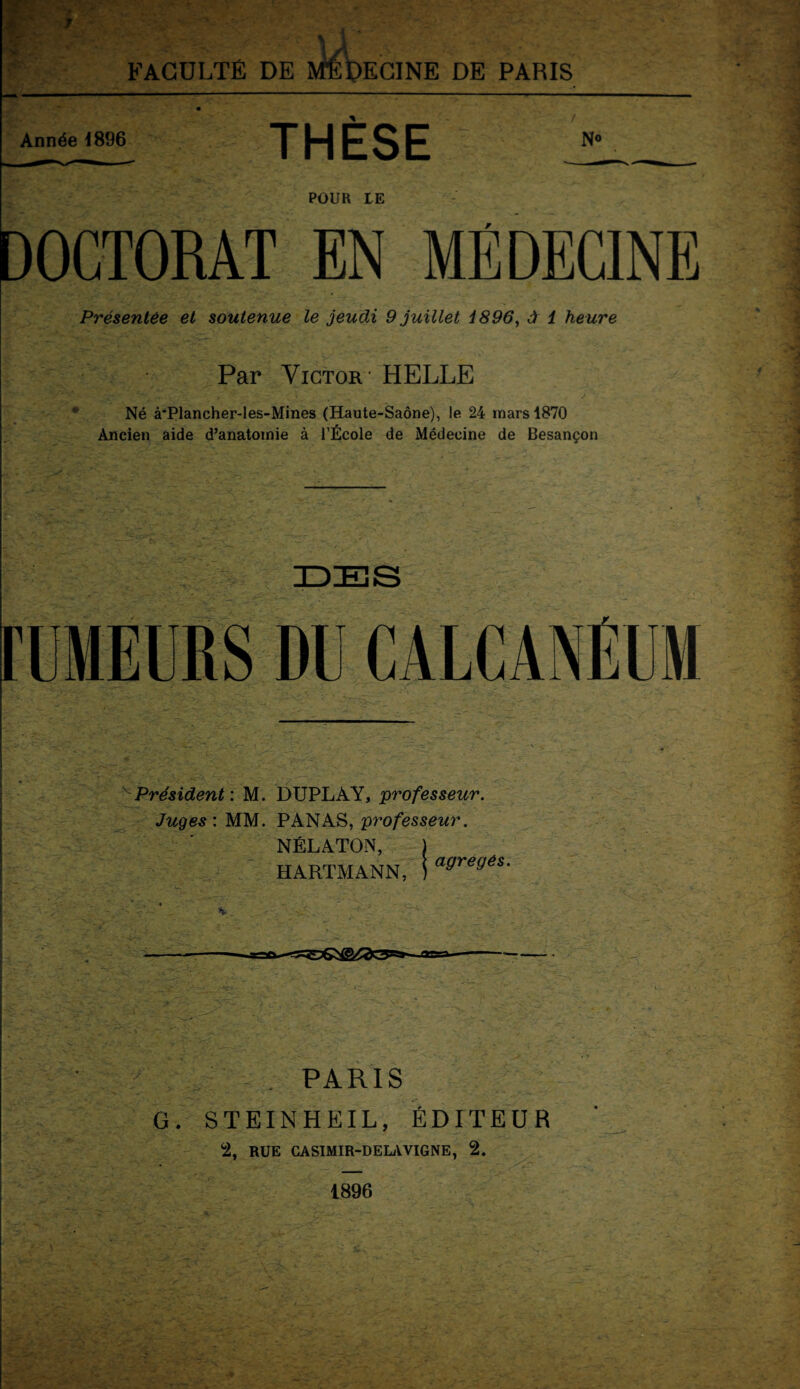 FACULTÉ DE ECINE DE PARIS Année 1896 THESE N® POUR LE DOCTORAT EN MÉDECINE Présentée et soutenue le jeudi 9 juillet 1896, à 1 heure Par Victor - HELLE * * . . / ■ * Né à'Plancher-les-Mines (Haute-Saône), le 24 mars 1870 Ancien aide d’anatomie à l’École de Médecine de Besançon vPrésident : M. DUPLAY, professeur. Juges : MM. PANAS, professeur. NÉLATON, ) HARTMANN, i afJre«és- PARIS G. STEINHEIL, ÉDITEUR 2, RUE CASIMIR-DELA VIGNE, 2. 1896