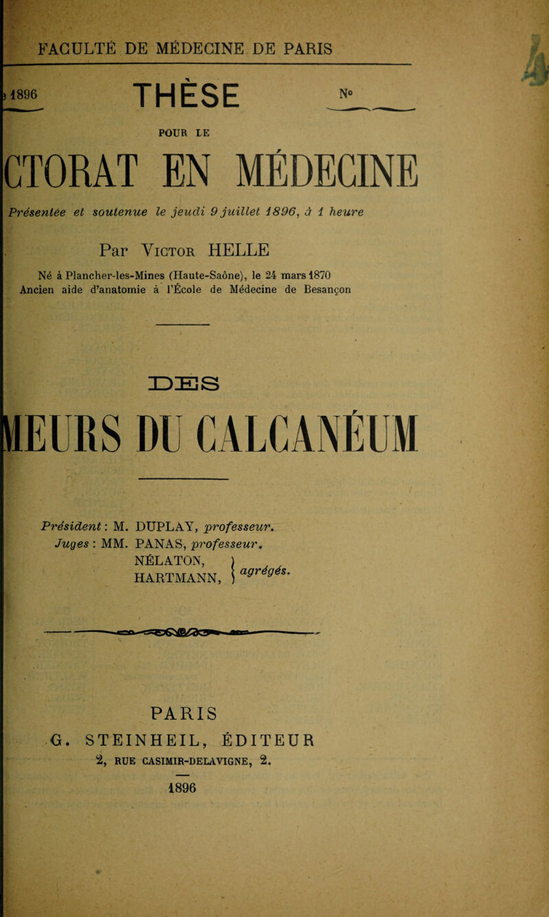 1896 THÈSE No POUR LE F Présentée et soutenue le jeudi 9 juillet i896, à 1 heure Par Victor HELLE Né à Plancher-les-Mines (Haute-Saône), le 24 mars 4870 Ancien aide d’anatomie à l’École de Médecine de Besançon MEURS DU CALCANEUM Président : M. DUPLAY, professeur. Juges : MM. PANAS, professeur < NÉLATON, HARTMANN, agrégés. PARIS ■ G. STEINHEIL, ÉDITEUR 2, RUE CASIMIR-DELAVIGNE, 2. 1896