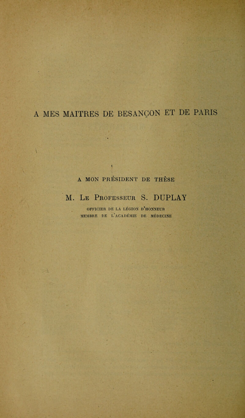 A MES MAITRES DE BESANÇON ET DE PARIS A MON PRÉSIDENT DE THÈSE M. Le Professeur S. DUPLAY OFFICIER DE LA LÉGION D’HONNEUR MEMBRE DE L’ACADÉMIE DE MÉDECINE À '
