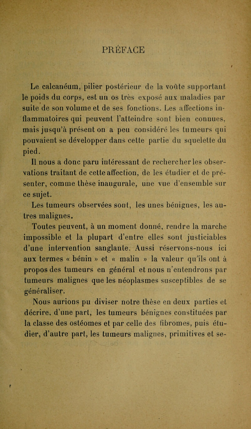 PRÉFACE Le calcanéum, pilier postérieur de la voûte supportant le poids du corps, est un os très exposé aux maladies par « suite de son volume et de ses fonctions. Les affections in¬ flammatoires qui peuvent l’atteindre sont bien connues, mais jusqu’à présent on a peu considéré les tumeurs qui pouvaient se développer dans cette partie du squelette du pied. Il nous a donc paru intéressant de rechercher les obser¬ vations traitant de cette affection, de les étudier et de pré¬ senter, comme thèse inaugurale, une vue d’ensemble sur ce sujet. Les tumeurs observées sont, les unes bénignes, les au¬ tres malignes. Toutes peuvent, à un moment donné, rendre la marche impossible et la plupart d’entre elles sont justiciables d’une intervention sanglante. Aussi réservons-nous ici aux termes « bénin » et « malin » la valeur qu'ils ont à propos des tumeurs en général et nous n’entendrons par tumeurs malignes que les néoplasmes susceptibles de se généraliser. Nous aurions pu diviser notre thèse en deux parties et décrire, d’une part, les tumeurs bénignes constituées par la classe des ostéomes et par celle des fibromes, puis étu¬ dier, d’autre part, les tumeurs malignes, primitives et se-