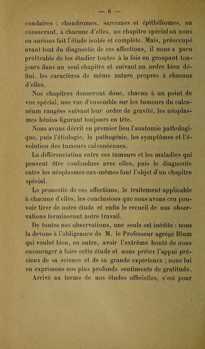 condaires : chondromes, sarcomes et épithéliomes, en consacrant, à chacune d’elles, un chapitre spécial où nous en aurions fait l’étude isolée et complète. Mais, préoccupé avant tout du diagnostic de ces affections, il nous a paru préférable de les étudier toutes à la fois en groupant tou¬ jours dans un seul chapitre et suivant un ordre bien dé¬ fini, les caractères de même nature propres à chacune d’elles. Nos chapitres donneront donc, chacun à un point de vue spécial, une vue d’ensemble sur les tumeurs du calca¬ néum rangées suivant leur ordre de gravité, les néoplas¬ mes bénins figurant toujours en tête. Nous avons décrit en premier lieu l’anatomie pathologi¬ que, puis l’étiologie, la pathogénie, les symptômes et l’é¬ volution des tumeurs calcanéennes. La différenciation entre ces tumeurs et les maladies qui peuvent être confondues avec elles, puis le diagnostic entre les néoplasmes eux-mêmes font l’objet d’un chapitre spécial. Le pronostic de ces affections, le traitement applicable à chacune d’elles, les conclusions que nous avons cru pou¬ voir tirer de notre étude et enfin le recueil de nos obser¬ vations termineront notre travail. De toutes nos observations, une seule est inédite : nous la devons à l’obligeance de M. le Professeur agrégé Blum qui voulut bien, en outre, avoir l’extrême bonté de nous encourager à faire cette étude et nous prêter l’appui pré¬ cieux de sa science et de sa grande expérience ; nous lui en exprimons nos plus profonds sentiments de gratitude. Arrivé au terme de nos études officielles, c’est pour