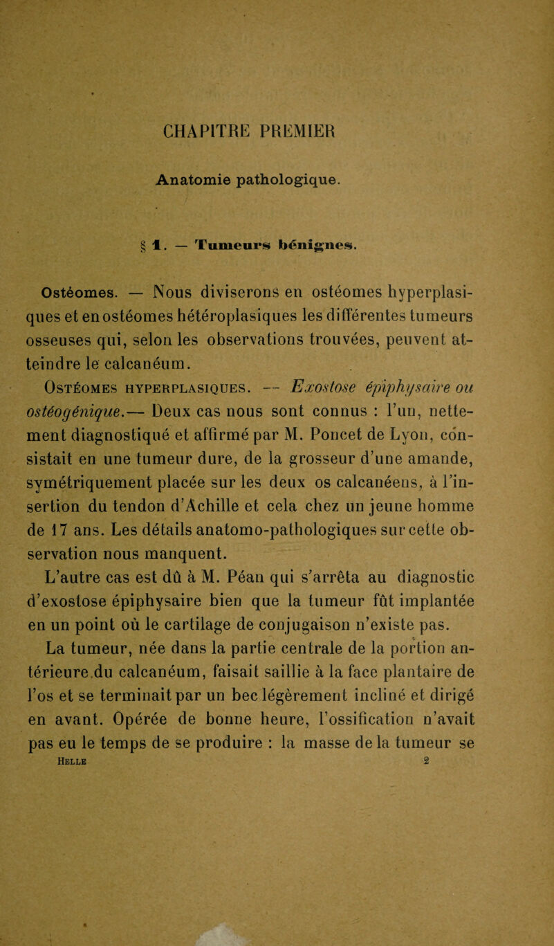 CHAPITRE PREMIER Anatomie pathologique. § 1. — Tumeurs bénignes. Ostéomes. — Nous diviserons en ostéomes hyperplasi¬ ques et en ostéomes hétéroplasiques les différentes tumeurs osseuses qui, selon les observations trouvées, peuvent at¬ teindre le calcanéum. Ostéomes hyperplasiques. — Exostose épiphysaire ou ostéogénique.— Deux cas nous sont connus : l’un, nette¬ ment diagnostiqué et affirmé par M. Poncet de Lyon, con¬ sistait en une tumeur dure, de la grosseur d’une amande, symétriquement placée sur les deux os calcanéens, à l’in¬ sertion du tendon d’Achille et cela chez un jeune homme de 17 ans. Les détails anatomo-pathologiques sur cette ob¬ servation nous manquent. L’autre cas est dû à M. Péan qui s’arrêta au diagnostic d’exostose épiphysaire bien que la tumeur fût implantée en un point où le cartilage de conjugaison n’existe pas. La tumeur, née dans la partie centrale de la portion an¬ térieure.du calcanéum, faisait saillie à la face plantaire de l’os et se terminait par un bec légèrement incliné et dirigé en avant. Opérée de bonne heure, l’ossification n’avait pas eu le temps de se produire : la masse delà tumeur se Helle 2