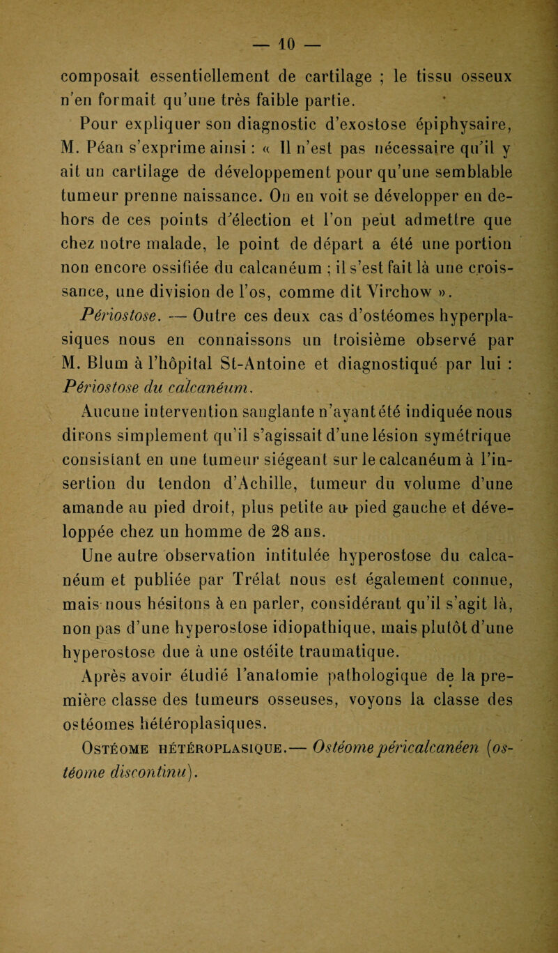 composait essentiellement de cartilage ; le tissu osseux n'en formait qu’une très faible partie. Pour expliquer son diagnostic d’exostose épiphysaire, M. Péan s’exprime ainsi : « Il n’est pas nécessaire qu'il y ait un cartilage de développement pour qu’une semblable tumeur prenne naissance. On en voit se développer en de¬ hors de ces points d'élection et l’on peut admettre que chez notre malade, le point de départ a été une portion non encore ossifiée du calcanéum ; il s’est fait là une crois¬ sance, une division de l’os, comme dit Virchow ». Périostose. — Outre ces deux cas d’ostéomes hyperpla¬ siques nous en connaissons un troisième observé par M. Blum à l’hôpital St-Antoine et diagnostiqué par lui : Périostose du calcanéum. Aucune intervention sanglante n’ayant été indiquée nous dirons simplement qu’il s’agissait d’une lésion symétrique consistant en une tumeur siégeant sur le calcanéum à l’in¬ sertion du tendon d’Achille, tumeur du volume d’une amande au pied droit, plus petite air pied gauche et déve¬ loppée chez un homme de 28 ans. Une autre observation intitulée hyperostose du calca¬ néum et publiée par Trélat nous est également connue, mais nous hésitons à en parler, considérant qu’il s’agit là, non pas d’une hyperostose idiopathique, mais plutôt d’une hyperostose due à une ostéite traumatique. Après avoir étudié l’anatomie pathologique de la pre¬ mière classe des tumeurs osseuses, voyons la classe des ostéomes hétéroplasiques. Ostéome hétéroplasique.— Ostéomepéricalcanéen (os- téome discontinu).