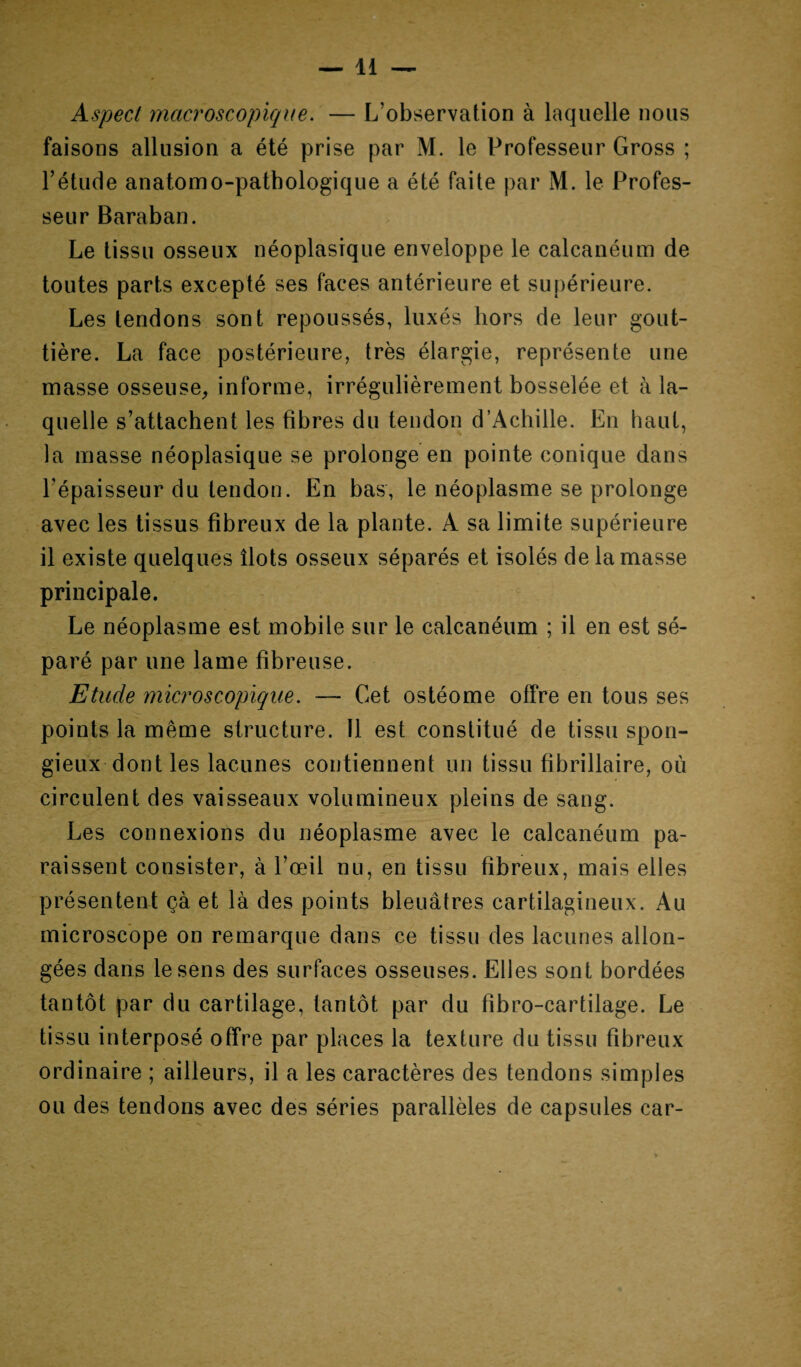 Aspect macroscopique. — L’observation à laquelle nous faisons allusion a été prise par M. le Professeur Gross ; l’étude anatomo-pathologique a été faite par M. le Profes¬ seur Baraban. Le tissu osseux néoplasique enveloppe le calcanéum de toutes parts excepté ses faces antérieure et supérieure. Les tendons sont repoussés, luxés hors de leur gout¬ tière. La face postérieure, très élargie, représente une masse osseuse, informe, irrégulièrement bosselée et à la¬ quelle s’attachent les fibres du tendon d’Achille. En haut, la masse néoplasique se prolonge en pointe conique dans l’épaisseur du tendon. En bas, le néoplasme se prolonge avec les tissus fibreux de la plante. A sa limite supérieure il existe quelques îlots osseux séparés et isolés de la masse principale. Le néoplasme est mobile sur le calcanéum ; il en est sé¬ paré par une lame fibreuse. Etude microscopique. — Cet ostéome offre en tous ses points la même structure. 11 est constitué de tissu spon¬ gieux dont les lacunes contiennent un tissu fibrillaire, où circulent des vaisseaux volumineux pleins de sang. Les connexions du néoplasme avec le calcanéum pa¬ raissent consister, à l’œil nu, en tissu fibreux, mais elles présentent çà et là des points bleuâtres cartilagineux. Au microscope on remarque dans ce tissu des lacunes allon¬ gées dans le sens des surfaces osseuses. Elles sont bordées tantôt par du cartilage, tantôt par du fibro-cartilage. Le tissu interposé offre par places la texture du tissu fibreux ordinaire ; ailleurs, il a les caractères des tendons simples ou des tendons avec des séries parallèles de capsules car-