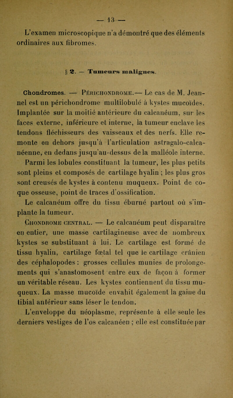 — 43 — L’examen microscopique n’a démontré que des éléments ordinaires aux fibromes. § 2. — Tumeurs malignes. Chondromes. — Périchondrome.— Le cas de M. Jean- nel est un périchondrome multilobulé à kystes mucoïdes. Implantée sur la moitié antérieure du calcanéum, sur les faces externe, inférieure et interne, la tumeur enclave les tendons fléchisseurs des vaisseaux et des nerfs. Elle re¬ monte en dehors jusqu’à l’articulation astragalo-calca- néenne, en dedans jusqu’au-dessus delà malléole interne. Parmi les lobules constituant la tumeur, les plus petits sont pleins et composés de cartilage hyalin ; les plus gros sont creusés de kystes à contenu muqueux. Point de co¬ que osseuse, point de traces d’ossification. Le calcanéum offre du tissu éburné partout où s’im¬ plante la tumeur. Chondrome central. — Le calcanéum peut disparaître en entier, une masse cartilagineuse avec de nombreux kystes se substituant à lui. Le cartilage est formé de tissu hyalin, cartilage fœtal tel que le cartilage crânien des céphalopodes : grosses cellules munies de prolonge¬ ments qui s’anastomosent entre eux de façon à former un véritable réseau. Les kystes contiennent du tissu mu¬ queux. La masse mucoïde envahit également la gaine du tibial antérieur sans léser le tendon. L’enveloppe du néoplasme, représente à elle seule les derniers vestiges de l’os calcanéen ; elle est constituée par