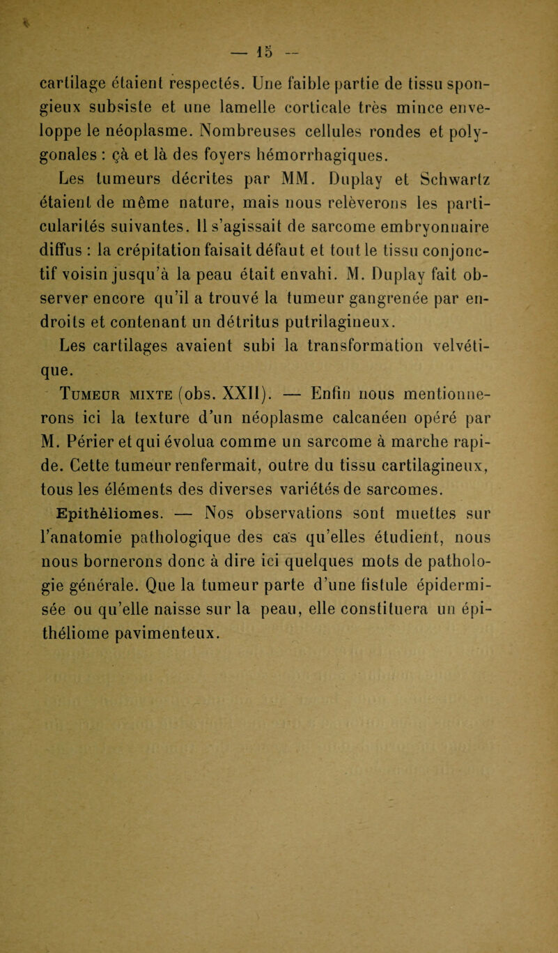 * cartilage étaient respectés. Une faible partie de tissu spon¬ gieux subsiste et une lamelle corticale très mince enve¬ loppe le néoplasme. Nombreuses cellules rondes et poly¬ gonales : çà et là des foyers hémorrhagiques. Les tumeurs décrites par MM. Duplay et Schwartz étaient de même nature, mais nous relèverons les parti¬ cularités suivantes. 11 s’agissait de sarcome embryonnaire diffus : la crépitation faisait défaut et tout le tissu conjonc¬ tif voisin jusqu’à la peau était envahi. M. Duplay fait ob¬ server encore qu’il a trouvé la tumeur gangrenée par en¬ droits et contenant un détritus putrilagineux. Les cartilages avaient subi la transformation velvéti- que. Tumeur mixte (obs. XXII). — Enfin nous mentionne¬ rons ici la texture d’un néoplasme calcanéen opéré par M. Périer et qui évolua comme un sarcome à marche rapi¬ de. Cette tumeur renfermait, outre du tissu cartilagineux, tous les éléments des diverses variétés de sarcomes. Epithéliomes. — Nos observations sont muettes sur l’anatomie pathologique des cas qu’elles étudient, nous nous bornerons donc à dire ici quelques mots de patholo¬ gie générale. Que la tumeur parte d’une fistule épidermi- sée ou qu’elle naisse sur la peau, elle constituera un épi- théliome pavimenteux.