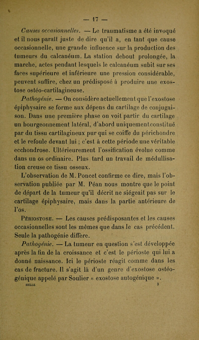 — 17 % Causes occasionnelles. — Le traumatisme a été invoqué et il nous paraît juste de dire qu’il a, en tant que cause occasionnelle, une grande influence sur la production des tumeurs du calcanéum. La station debout prolongée, la marche, actes pendant lesquels le calcanéum subit sur ses faces supérieure et inférieure une pression considérable, peuvent suffire, chez un prédisposé à produire une exos¬ tose ostéo-cartilagineuse. Pathogénie. —On considère actuellement que l’exostose épiphysaire se forme aux dépens du cartilage de conjugai¬ son. Dans une première phase on voit partir du cartilage un bourgeonnement latéral, d’abord uniquementconstitué par du tissu cartilagineux pur qui se coiffe du périchondre et le refoule devant lui ; c’est à cette période une véritable ecchondrose. Ultérieurement l’ossification évolue comme dans un os ordinaire. Plus tard un travail de médullisa- tion creuse ce tissu osseux. L’observation de M. Poncet confirme ce dire, mais l’ob¬ servation publiée par M. Péan nous montre que le point de départ de la tumeur qu’il décrit ne siégeait pas sur le cartilage épiphysaire, mais dans la partie antérieure de l’os. Périostose. — Les causes prédisposantes et les causes occasionnelles sont les mêmes que dans le cas précédent. Seule la pathogénie diffère. Pathogénie. — La tumeur en question s’est développée après la fin de la croissance et c’est le périoste qui lui a donné naissance. Ici le périoste réagit comme dans les cas de fracture. Il s’agit là d’un genre d’exostose ostéo- génique appelé par Soulier « exostose autogénique ».