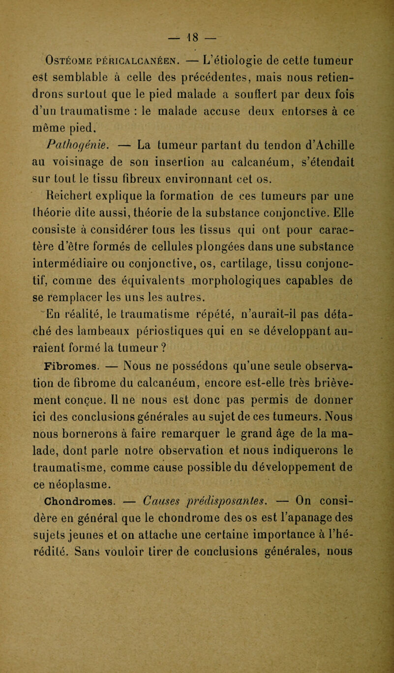 Ostéome péricalcanéen. — L’étiologie de cette tumeur est semblable à celle des précédentes, mais nous retien¬ drons surtout que le pied malade a souffert par deux fois d’un traumatisme : le malade accuse deux entorses à ce même pied. Pathogénie. — La tumeur partant du tendon d’Achille au voisinage de son insertion au calcanéum, s’étendait sur tout le tissu fibreux environnant cet os. Reichert explique la formation de ces tumeurs par une théorie dite aussi, théorie de la substance conjonctive. Elle consiste à considérer tous les tissus qui ont pour carac¬ tère d’être formés de cellules plongées dans une substance intermédiaire ou conjonctive, os, cartilage, tissu conjonc¬ tif, comme des équivalents morphologiques capables de se remplacer les uns les autres. En réalité, le traumatisme répété, n’aurait-il pas déta¬ ché des lambeaux périostiques qui en se développant au¬ raient formé la tumeur ? Fibromes. — Nous ne possédons qu’une seule observa¬ tion de fibrome du calcanéum, encore est-elle très briève¬ ment conçue. Il ne nous est donc pas permis de donner ici des conclusions générales au sujet de ces tumeurs. Nous nous bornerons à faire remarquer le grand âge de la ma¬ lade, dont parle notre observation et nous indiquerons le traumatisme, comme cause possible du développement de ce néoplasme. Chondromes. — Causes prédisposantes. — On consi¬ dère en général que le chondrome des os est l’apanage des sujets jeunes et on attache une certaine importance à l’hé¬ rédité. Sans vouloir tirer de conclusions générales, nous