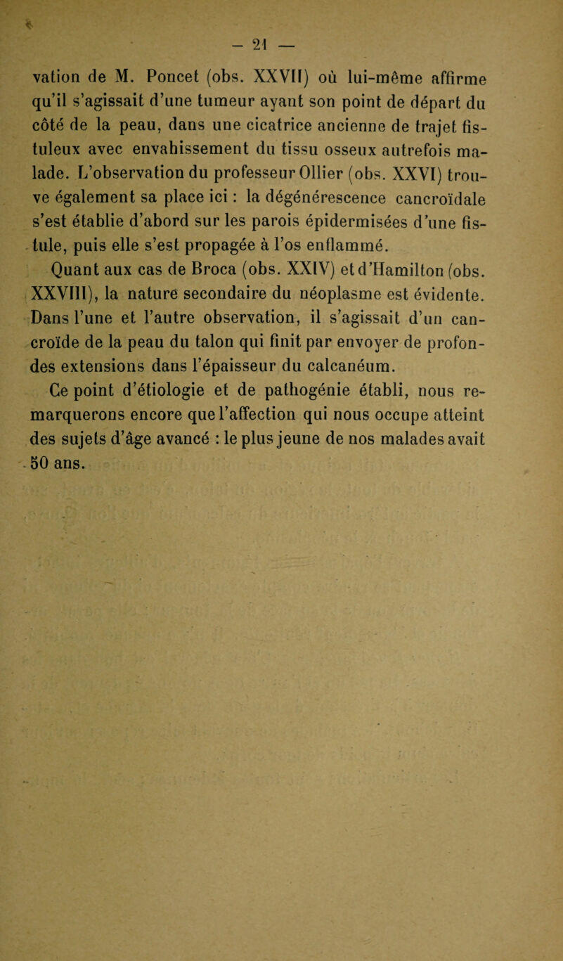 vation de M. Poncet (obs. XXVIf) où lui-même affirme qu’il s’agissait d’une tumeur ayant son point de départ du côté de la peau, dans une cicatrice ancienne de trajet fis- tuleux avec envahissement du tissu osseux autrefois ma¬ lade. L’observation du professeur Ollier (obs. XXVI) trou¬ ve également sa place ici : la dégénérescence cancroïdale s’est établie d’abord sur les parois épidermisées dune fis¬ tule, puis elle s’est propagée à l’os enflammé. Quant aux cas de Broca (obs. XXIV) etd’Hamilton (obs. XXVIll), la nature secondaire du néoplasme est évidente. Dans l’une et l’autre observation, il s’agissait d’un can- croïde de la peau du talon qui finit par envoyer de profon¬ des extensions dans l’épaisseur du calcanéum. Ce point d’étiologie et de pathogénie établi, nous re¬ marquerons encore que l’affection qui nous occupe atteint des sujets d’âge avancé : le plus jeune de nos malades avait 50 ans.