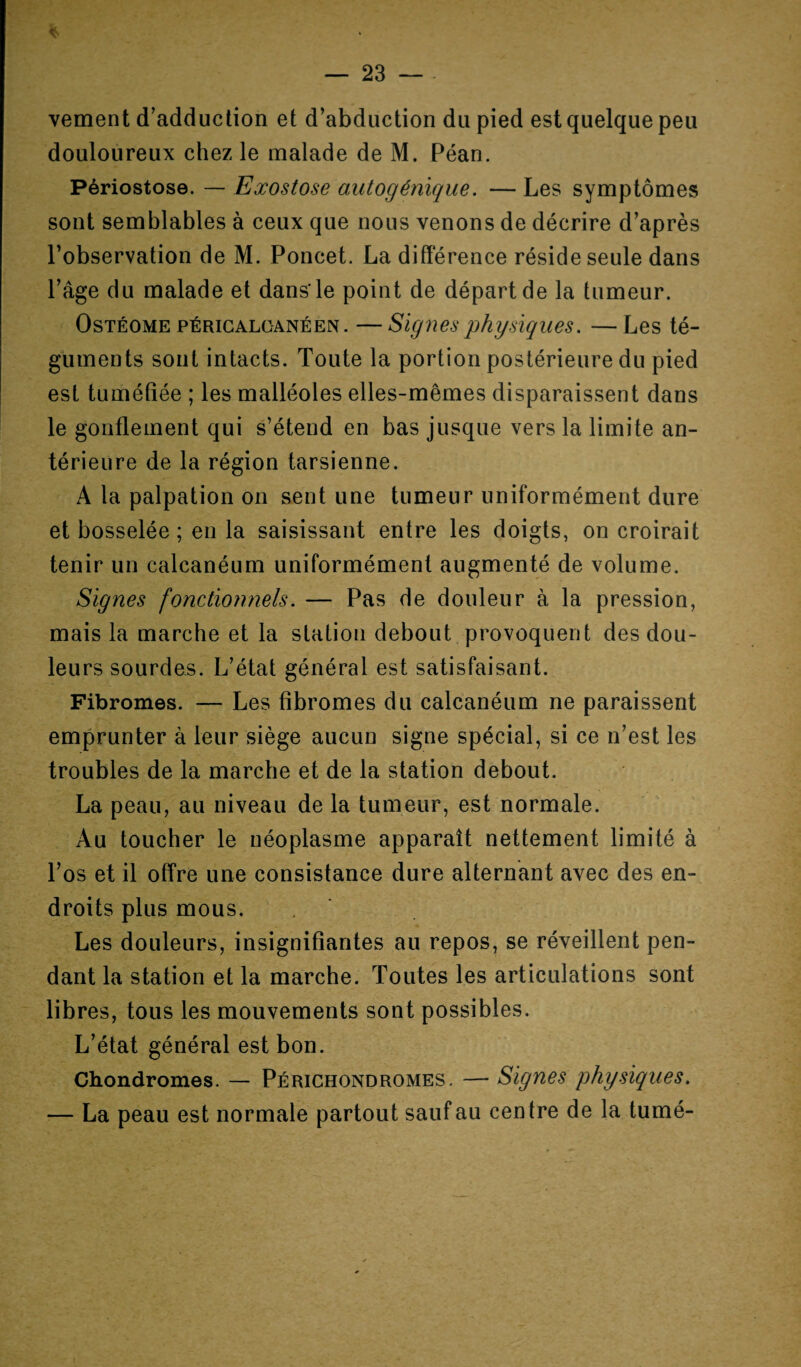 * — 23 — vement d’adduction et d’abduction du pied est quelque peu douloureux chez le malade de M. Péan. Périostose. — Exostose autogénique. — Les symptômes sont semblables à ceux que nous venons de décrire d’après l’observation de M. Poncet. La différence réside seule dans l’âge du malade et dans’le point de départ de la tumeur. Ostéome PÉRiGALOANÉEN. —Signes physiques. —Les té¬ guments sont intacts. Toute la portion postérieure du pied est tuméfiée ; les malléoles elles-mêmes disparaissent dans le gonflement qui s’étend en bas jusque vers la limite an¬ térieure de la région tarsienne. A la palpation on sent une tumeur uniformément dure et bosselée ; en la saisissant entre les doigts, on croirait tenir un calcanéum uniformément augmenté de volume. Signes fonctionnels. — Pas de douleur à la pression, mais la marche et la station debout provoquent des dou¬ leurs sourdes. L’état général est satisfaisant. Fibromes. — Les fibromes du calcanéum ne paraissent emprunter à leur siège aucun signe spécial, si ce n’est les troubles de la marche et de la station debout. La peau, au niveau de la tumeur, est normale. Au toucher le néoplasme apparaît nettement limité à l’os et il offre une consistance dure alternant avec des en¬ droits plus mous. Les douleurs, insignifiantes au repos, se réveillent pen¬ dant la station et la marche. Toutes les articulations sont libres, tous les mouvements sont possibles. L’état général est bon. Chondromes. — Périchondromes. — Signes physiques. — La peau est normale partout sauf au centre de la tumé-