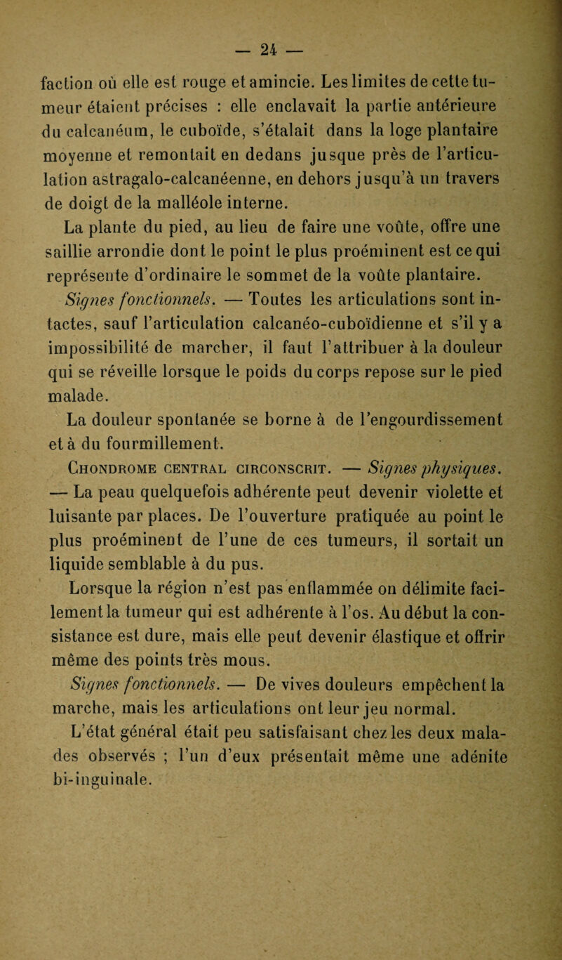 faction où elle est rouge et amincie. Les limites de cette tu¬ meur étaient précises : elle enclavait la partie antérieure du calcanéum, le cuboïde, s’étalait dans la loge plantaire moyenne et remontait en dedans jusque près de l’articu¬ lation astragalo-calcanéenne, en dehors jusqu’à un travers de doigt de la malléole interne. La plante du pied, au lieu de faire une voûte, offre une saillie arrondie dont le point le plus proéminent est ce qui représente d’ordinaire le sommet de la voûte plantaire. Signes fonctionnels. — Toutes les articulations sont in¬ tactes, sauf l’articulation calcanéo-cuboïdienne et s’il y a impossibilité de marcher, il faut l’attribuer à la douleur qui se réveille lorsque le poids du corps repose sur le pied malade. La douleur spontanée se borne à de l’engourdissement et à du fourmillement. Chondrome central circonscrit. — Signes physiques. — La peau quelquefois adhérente peut devenir violette et luisante par places. De l’ouverture pratiquée au point le plus proéminent de l’une de ces tumeurs, il sortait un liquide semblable à du pus. Lorsque la région n’est pas enflammée on délimite faci¬ lement la tumeur qui est adhérente à l’os. Au début la con¬ sistance est dure, mais elle peut devenir élastique et offrir même des points très mous. Signes fonctionnels.— De vives douleurs empêchent la marche, mais les articulations ont leur jeu normal. L’état général était peu satisfaisant chez les deux mala¬ des observés ; l’un d’eux présentait même une adénite bi-inguinale.