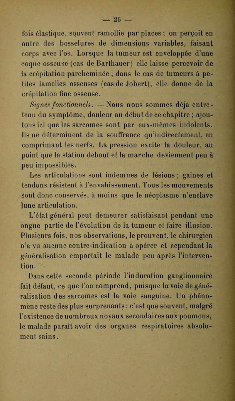 fois élastique, souvent ramollie par places ; on perçoit en outre des bosselures de dimensions variables, faisant corps avec l’os. Lorsque la tumeur est enveloppée d’une coque osseuse (cas de Barthauer) elle laisse percevoir de la crépitation parcheminée ; dans le cas de tumeurs à pe¬ tites lamelles osseuses (cas de Jobert), elle donne de la crépitation fine osseuse. Signes fonctionnels. —Nous nous sommes déjà entre¬ tenu du symptôme, douleur au début de ce chapitre ; ajou¬ tons ici que les sarcomes sont par eux-mêmes indolents. Ils ne déterminent de la souffrance qu’indirectement, en comprimant les nerfs. La pression excite la douleur, au point que la station debout et la marche deviennent peu à peu impossibles. Les articulations sont indemnes de lésions ; gaines et tendons résistent à l’envahissement. Tous les mouvements sont donc conservés, à moins que le néoplasme n’enclave lune articulation. L’état général peut demeurer satisfaisant pendant une ongue partie de l’évolution de la tumeur et faire illusion. Plusieurs fois, nos observations, le prouvent, le chirurgien n’a vu aucune contre-indication à opérer et cependant la généralisation emportait le malade peu après l’interven¬ tion. Dans cette seconde période l’induration ganglionnaire fait défaut, ce que l’on comprend, puisque la voie de géné¬ ralisation des sarcomes est la voie sanguine. Un phéno¬ mène reste des plus surprenants : c’est que souvent, malgré l’existence de nombreux noyaux secondaires aux poumons, le malade paraît avoir des organes respiratoires absolu¬ ment sains.