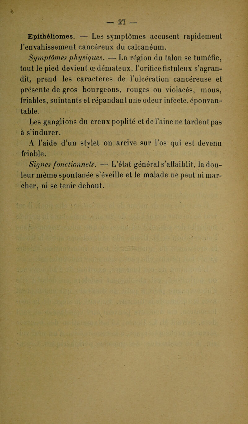 * Epithéliomes. — Les symptômes accusent rapidement l’envahissement cancéreux du calcanéum. Symptômes physiques. — La région du talon se tuméfie, tout le pied devient œdémateux, l’orificefistuleux s’agran¬ dit, prend les caractères de l’ulcération cancéreuse et présente de gros bourgeons, rouges ou violacés, mous, friables, suintants et répandant une odeur infecte, épouvan¬ table. Les ganglions du creux poplité et de l’aine ne tardent pas à s’indurer. À l’aide d’un stylet on arrive sur l’os qui est devenu friable. Signes fonctionnels. — L’état général s’affaiblit, la dou¬ leur même spontanée s’éveille et le malade ne peut ni mar¬ cher, ni se tenir debout. \ \ V
