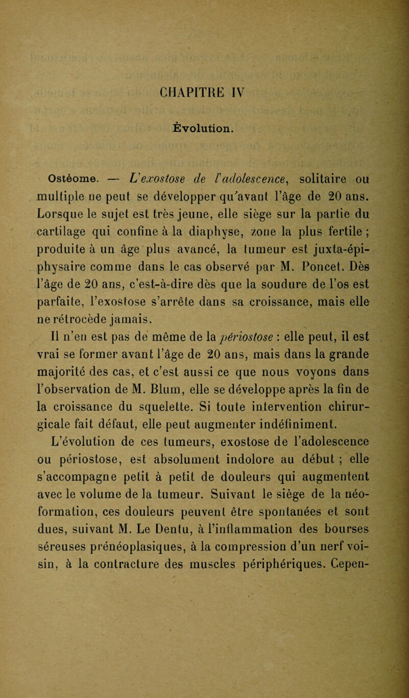 Évolution. Ostéome. — L'exostose de F adolescence, solitaire ou multiple ue peut se développer qu'avant l’âge de 20 ans. Lorsque le sujet est très jeune, elle siège sur la partie du cartilage qui confine à la diaphyse, zone la plus fertile; produite à un âge plus avancé, la tumeur est juxta-épi- physaire comme dans le cas observé par M. Poncet. Dès l’âge de 20 ans, c’est-à-dire dès que la soudure de l’os est parfaite, l’exostose s’arrête dans sa croissance, mais elle ne rétrocède jamais. Il n’en est pas de même de la périostose : elle peut, il est vrai se former avant l’âge de 20 ans, mais dans la grande majorité des cas, et c’est aussi ce que nous voyons dans l’observation de M. Blum, elle se développe après la fin de la croissance du squelette. Si toute intervention chirur¬ gicale fait défaut, elle peut augmenter indéfiniment. L’évolution de ces tumeurs, exostose de l’adolescence ou périostose, est absolument indolore au début ; elle s’accompagne petit à petit de douleurs qui augmentent avec le volume de la tumeur. Suivant le siège de la néo¬ formation, ces douleurs peuvent être spontanées et sont dues, suivant M. Le Dentu, à l’inflammation des bourses séreuses prénéoplasiques, à la compression d’un nerf voi¬ sin, à la contracture des muscles périphériques. Gepen-