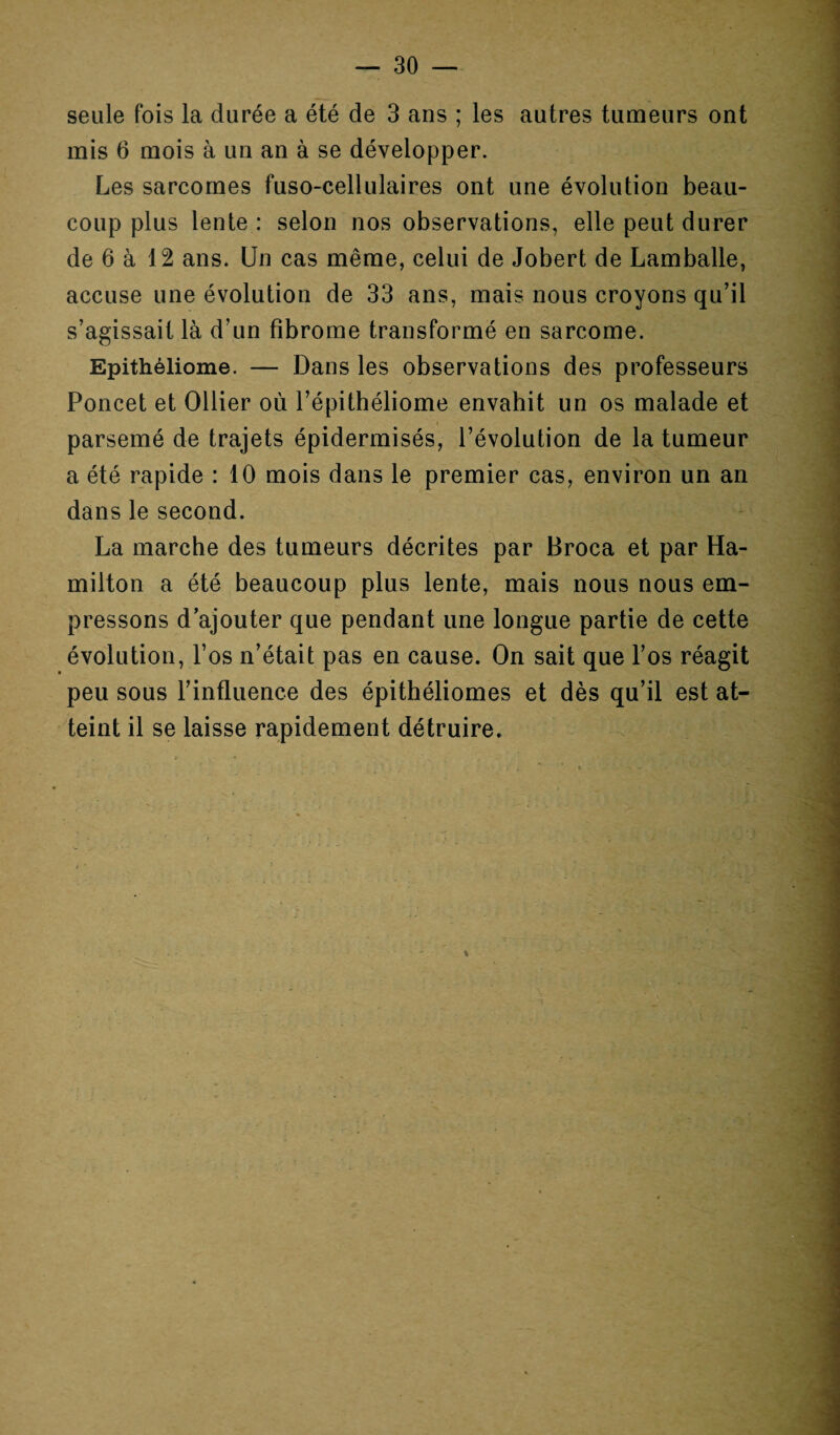 seule fois la durée a été de 3 ans ; les autres tumeurs ont mis 6 mois à un an à se développer. Les sarcomes fuso-cellulaires ont une évolution beau¬ coup plus lente : selon nos observations, elle peut durer de 6 à 12 ans. Un cas même, celui de Jobert de Lamballe, accuse une évolution de 33 ans, mais nous croyons qu’il s’agissait là d’un fibrome transformé en sarcome. Epithéliome. — Dans les observations des professeurs Poncet et Ollier où l’épithéliome envahit un os malade et parsemé de trajets épidermisés, l’évolution de la tumeur a été rapide : 10 mois dans le premier cas, environ un an dans le second. La marche des tumeurs décrites par Broca et par Ha- milton a été beaucoup plus lente, mais nous nous em¬ pressons d’ajouter que pendant une longue partie de cette évolution, l’os n’était pas en cause. On sait que l’os réagit peu sous l’influence des épithéliomes et dès qu’il est at¬ teint il se laisse rapidement détruire.