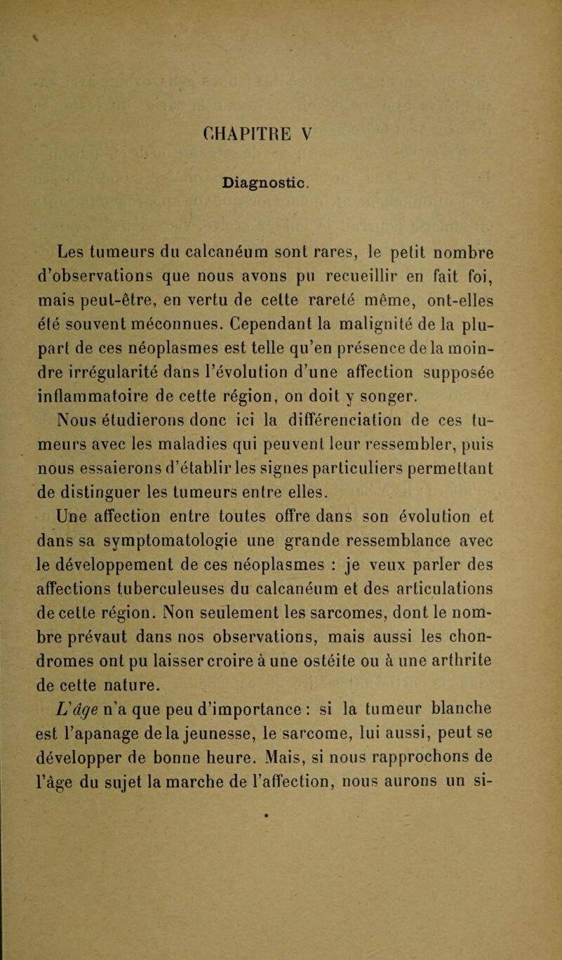 Diagnostic. Les tumeurs du calcanéum sont rares, le petit nombre d’observations que nous avons pu recueillir en fait foi, mais peut-être, en vertu de cette rareté même, ont-elles été souvent méconnues. Cependant la malignité de la plu¬ part de ces néoplasmes est telle qu’en présence de la moin¬ dre irrégularité dans l’évolution d’une affection supposée inflammatoire de cette région, on doit y songer. Nous étudierons donc ici la différenciation de ces tu¬ meurs avec les maladies qui peuvent leur ressembler, puis nous essaierons d’établir les signes particuliers permettant de distinguer les tumeurs entre elles. Une affection entre toutes offre dans son évolution et dans sa symptomatologie une grande ressemblance avec le développement de ces néoplasmes : je veux parler des affections tuberculeuses du calcanéum et des articulations de cette région. Non seulement les sarcomes, dont le nom¬ bre prévaut dans nos observations, mais aussi les chon¬ dromes ont pu laisser croire à une ostéite ou à une arthrite de cette nature. L'âge n’a que peu d’importance : si la tumeur blanche est l’apanage delà jeunesse, le sarcome, lui aussi, peut se développer de bonne heure. Mais, si nous rapprochons de l’âge du sujet la marche de l’affection, nous aurons un si-