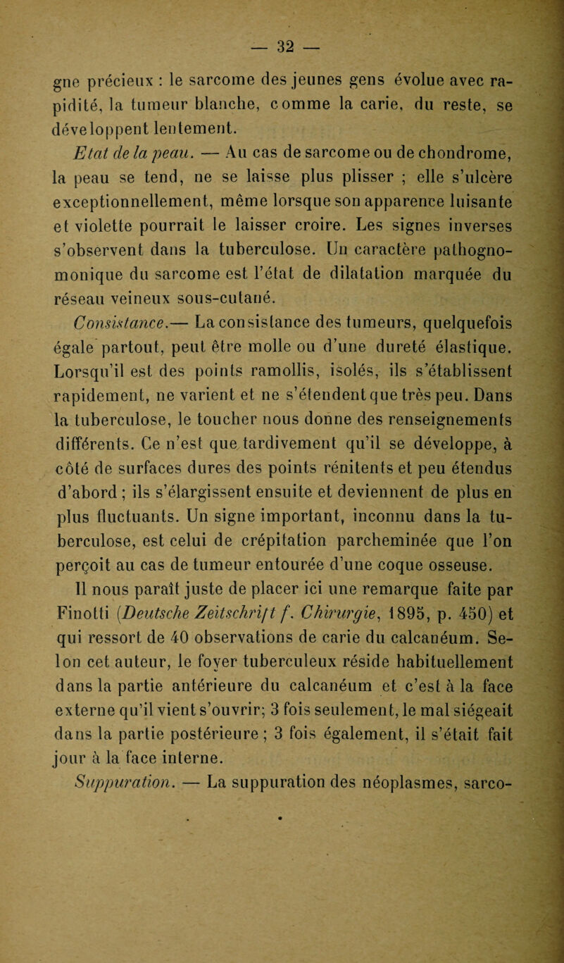 gne précieux : le sarcome des jeunes gens évolue avec ra¬ pidité, la tumeur blanche, comme la carie, du reste, se développent lentement. Etat de la peau. — Au cas de sarcome ou de chondrome, la peau se tend, ne se laisse plus plisser ; elle s’ulcère exceptionnellement, même lorsque son apparence luisante et violette pourrait le laisser croire. Les signes inverses s’observent dans la tuberculose. Un caractère pathogno¬ monique du sarcome est l’état de dilatation marquée du réseau veineux sous-cutané. Consistance.— La consistance des tumeurs, quelquefois égale partout, peut être molle ou d’une dureté élastique. Lorsqu’il est des points ramollis, isolés, ils s’établissent rapidement, ne varient et ne s’étendent que très peu. Dans la tuberculose, le toucher nous donne des renseignements différents. Ce n’est que tardivement qu’il se développe, à côté de surfaces dures des points rénitents et peu étendus d’abord ; ils s’élargissent ensuite et deviennent de plus en plus fluctuants. Un signe important, inconnu dans la tu¬ berculose, est celui de crépitation parcheminée que l’on perçoit au cas de tumeur entourée d’une coque osseuse. 11 nous paraît juste de placer ici une remarque faite par Finotti [Deutsche Zeitschrift f. Chirurgie, 1895, p. 450) et qui ressort de 40 observations de carie du calcanéum. Se¬ lon cet auteur, le fover* tuberculeux réside habituellement dans la partie antérieure du calcanéum et c’est à la face externe qu’il vient s’ouvrir; 3 fois seulement, le mal siégeait dans la partie postérieure; 3 fois également, il s’était fait jour à la face interne. Suppuration. — La suppuration des néoplasmes, sarco-