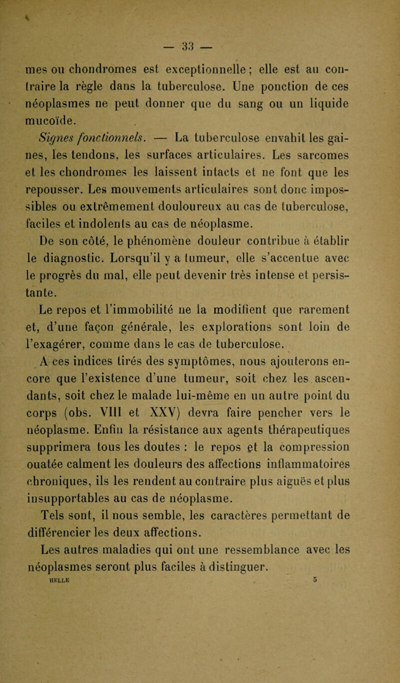 * — 33 — mes ou chondromes est exceptionnelle ; elle est au con¬ traire la règle dans la tuberculose. Une ponction de ces néoplasmes ne peut donner que du sang ou un liquide mucoïde. Signes fonctionnels. — La tuberculose envahit les gai¬ nes, les tendons, les surfaces articulaires. Les sarcomes et les chondromes les laissent intacts et ne font que les repousser. Les mouvements articulaires sont donc impos¬ sibles ou extrêmement douloureux au cas de tuberculose, faciles et indolents au cas de néoplasme. De son côté, le phénomène douleur contribue à établir le diagnostic. Lorsqu’il y a tumeur, elle s’accentue avec le progrès du mal, elle peut devenir très intense et persis¬ tante. Le repos et l’immobilité ne la modifient que rarement et, d’une façon générale, les explorations sont loin de l’exagérer, comme dans le cas de tuberculose. A ces indices tirés des symptômes, nous ajouterons en¬ core que l’existence d’une tumeur, soit chez les ascen¬ dants, soit chez le malade lui-même en un autre point du corps (obs. VIII et XXY) devra faire pencher vers le néoplasme. Enfin la résistance aux agents thérapeutiques supprimera tous les doutes : le repos et la compression ouatée calment les douleurs des affections inflammatoires chroniques, ils les rendent au contraire plus aiguës et plus insupportables au cas de néoplasme. Tels sont, il nous semble, les caractères permettant de différencier les deux affections. Les autres maladies qui ont une ressemblance avec les néoplasmes seront plus faciles à distinguer.