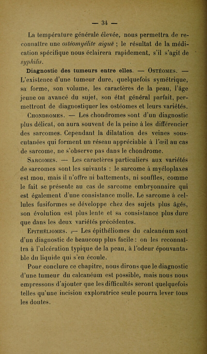 La température générale élevée, nous permettra de re¬ connaître une ostéomyélite aiguë ; le résultat de la médi¬ cation spécifique nous éclairera rapidement, s’il s’agit de syphilis. Diagnostic des tumeurs entre elles. — Ostéomes. — L’existence d’une tumeur dure, quelquefois symétrique, sa forme, son volume, les caractères de la peau, l’âge jeune ou avancé du sujet, son état général parfait, per¬ mettront de diagnostiquer les ostéomes et leurs variétés. Chondromes. — Les chondromes sont d’un diagnostic plus délicat, on aura souvent de la peine aies différencier des sarcomes. Cependant la dilatation des veines sous- cutanées qui forment un réseau appréciable à l’œil au cas de sarcome, ne s’observe pas dans le chondrome. Sarcomes. — Les caractères particuliers aux variétés de sarcomes sont les suivants : le sarcome à myéloplaxes est mou, mais il n’offre ni battements, ni souffles, comme le fait se présente au cas de sarcome embryonnaire qui est également d’une consistance molle. Le sarcome à cel¬ lules fusiformes se développe chez des sujets plus âgés, son évolution est plus lente et sa consistance plus dure que dans les deux variétés précédentes. Epithéliomes. — Les épithéliomes du calcanéum sont d’un diagnostic de beaucoup plus facile : on les reconnaî¬ tra à l’ulcération typique de la peau, à l’odeur épouvanta¬ ble du liquide qui s’en écoule. Pour conclure ce chapitre, nous dirons que le diagnostic d’une tumeur du calcanéum est possible, mais nous nous empressons d’ajouter que les difficultés seront quelquefois telles qu’une incision exploratrice seule pourra lever tous les doutes.