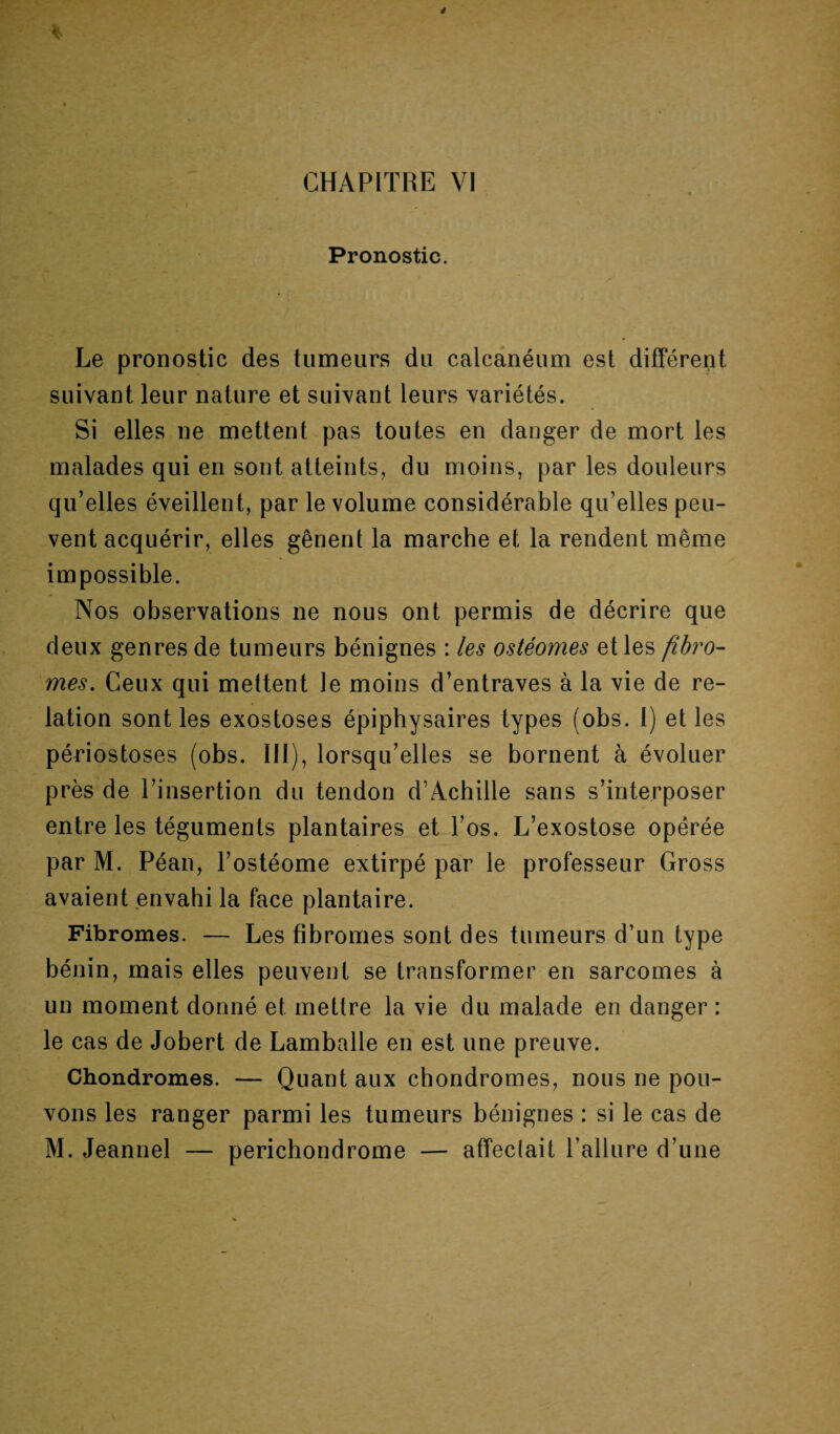 Pronostic. Le pronostic des tumeurs du calcanéum est différent suivant leur nature et suivant leurs variétés. Si elles ne mettent pas toutes en danger de mort les malades qui en sont atteints, du moins, par les douleurs qu’elles éveillent, par le volume considérable qu’elles peu¬ vent acquérir, elles gênent la marche et la rendent même impossible. Nos observations ne nous ont permis de décrire que deux genres de tumeurs bénignes : les ostéomes et les fibro¬ mes. Ceux qui mettent le moins d’entraves à la vie de re¬ lation sont les exostoses épiphysaires types (obs. I) et les périostoses (obs. III), lorsqu’elles se bornent à évoluer près de l’insertion du tendon d’Achille sans s’interposer entre les téguments plantaires et l’os. L’exostose opérée par M. Péan, l’ostéome extirpé par le professeur Gross avaient envahi la face plantaire. Fibromes. — Les fibromes sont des tumeurs d’un type bénin, mais elles peuvent se transformer en sarcomes à un moment donné et mettre la vie du malade en danger : le cas de Jobert de Lamballe en est une preuve. Chondromes. — Quant aux chondromes, nous ne pou¬ vons les ranger parmi les tumeurs bénignes : si le cas de M. Jeannel — perichondrome — affeclait l’allure d’une