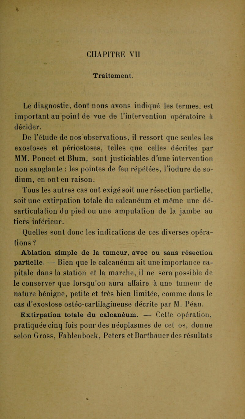 Traitement. Le diagnostic, dont nous avons indiqué les termes, est important au point de vue de l’intervention opératoire à décider. De l’étude de nos observations, il ressort que seules les exostoses et périostoses, telles que celles décrites par MM. Poncet et Blum, sont justiciables d’une intervention non sanglante : les pointes de feu répétées, Piodure de so¬ dium, en ont eu raison. Tous les autres cas ont exigé soit une résection partielle, soit une extirpation totale du calcanéum et même une dé¬ sarticulation du pied ou une amputation de la jambe au tiers inférieur. Quelles sont donc les indications de ces diverses opéra¬ tions? Ablation simple de la tumeur, avec ou sans résection partielle. — Bien que le calcanéum ait une importance ca¬ pitale dans la station et la marche, il ne sera possible de le conserver que lorsqu’on aura affaire à une tumeur de nature bénigne, petite et très bien limitée, comme dans le cas d’exostose ostéo-cartilagineuse décrite par M. Péan. Extirpation totale du calcanéum. — Cette opération, pratiquée cinq fois pour des néoplasmes de cet os, donne selon Gross, Fahlenbock, Peters etBarthauer des résultats