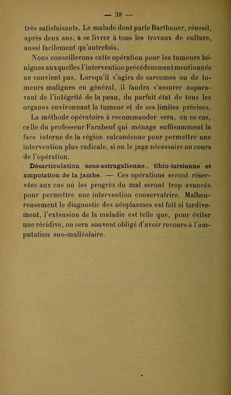 très satisfaisants. Le malade dont parle Barthauer, réussit, après deux ans, à se livrer à tous les travaux de culture, aussi facilement qu’autrefois. Nous conseillerons cette opération pour les tumeurs bé¬ nignes auxquelles l’intervention précédemment mentionnée ne convient pas. Lorsqu’il s’agira de sarcomes ou de tu¬ meurs malignes en général, il faudra s’assurer aupara¬ vant de l’intégrité de la peau, du parfait état de tous les organes environnant la tumeur et de ses limites précises. La méthode opératoire à recommander sera, en ce cas, celle du professeur Farabeuf qui ménage suffisamment la face interne de la région calcanéenne pour permettre une intervention plus radicale, si on le juge nécessaire au cours de l’opération. Désarticulation sous-astragalienne, tibio-tarsienne et amputation de la jambe. — Ces opérations seront réser¬ vées aux cas où les progrès du mal seront trop avancés pour permettre une intervention conservatrice. Malheu¬ reusement le diagnostic des néoplasmes est fait si tardive¬ ment, l’extension de la maladie est telle que, pour éviter une récidive, on sera souvent obligé d’avoir recours à l’am¬ putation sus-malléolaire.