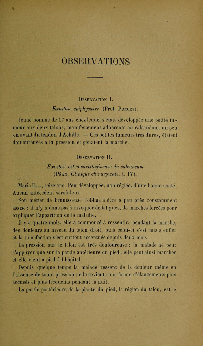 OBSERVATIONS Observation 1. Exostose épiphysaire (Prof. Poncet). Jeune homme cle 17 ans chez lequel s’était développée une petite tu¬ meur aux deux talons, manifestement adhérente au calcanéum, un peu en avant du tendon d’Achille. — Ces petites tumeurs très dures, étaient douloureuses à la pression et gênaient la marche. Observation If. Exostose ostéo-cartilagineuse du calcanéum (Péan, Clinique chirurgicale, t. IY). Marie D..., seize ans. Peu développée, non réglée, d’une bonne santé. Aucun antécédent scrofuleux. Son métier de brunisseuse l'oblige à être à peu près constamment assise ; il n’y a donc pas h invoquer de fatigues, de marches forcées pour expliquer l’apparition de la maladie. Il y a quatre mois, elle a commencé à ressentir, pendant la marche, des douleurs au niveau du talon droit, puis celui-ci s’est mis à enfler et la tuméfaction s’est surtout accentuée depuis deux mois. La pression sur le talon est très douloureuse : la malade ne peut s’appuyer que sur la partie antérieure du pied ; elle peut ainsi marcher et elle vient à pied à l’hôpital. Depuis quelque temps la malade ressent de la douleur même en l’absence de toute pression ; elle revient sous forme d’élancements plus accusés et plus fréquents pendant la nuit. La partie postérieure de la plante du pied, la région du talon, est le
