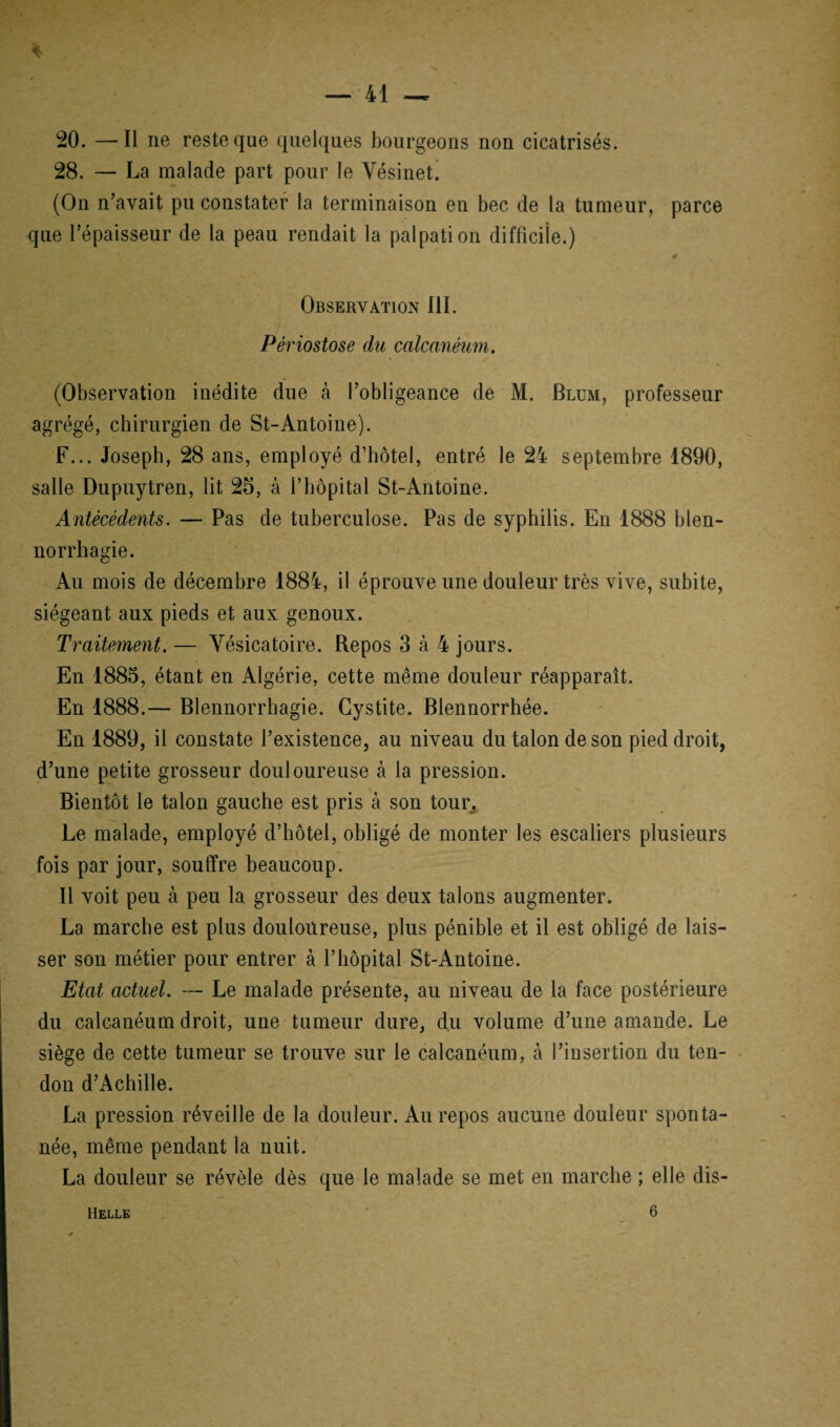 20. —Il ne reste que quelques bourgeons non cicatrisés. 28. — La malade part pour le Vésinet. (On n’avait pu constater la terminaison en bec de la tumeur, parce que l’épaisseur de la peau rendait la palpation difficile.) : 4 Observation III. Périostose du calcanéum. (Observation inédite due à l’obligeance de M. Blum, professeur agrégé, chirurgien de St-Antoine). F... Joseph, 28 ans, employé d’hôtel, entré le 24 septembre 1890, salle Dupuytren, lit 25, à l’hôpital St-Antoine. Antécédents. — Pas de tuberculose. Pas de syphilis. En 1888 blen¬ norrhagie. Au mois de décembre 1884, il éprouve une douleur très vive, subite, siégeant aux pieds et aux genoux. Traitement. — Vésicatoire. Repos 3 à 4 jours. En 1885, étant en Algérie, cette même douleur réapparaît. En 1888.— Blennorrhagie. Cystite. Blennorrhée. En 1889, il constate l’existence, au niveau du talon de son pied droit, d’une petite grosseur douloureuse à la pression. Bientôt le talon gauche est pris à son tour. Le malade, employé d’hôtel, obligé de monter les escaliers plusieurs fois par jour, souffre beaucoup. Il voit peu cà peu la grosseur des deux talons augmenter. La marche est plus douloureuse, plus pénible et il est obligé de lais¬ ser son métier pour entrer à l’hôpital St-Antoine. Etat actuel. — Le malade présente, au niveau de la face postérieure du calcanéum droit, une tumeur dure, du volume d’une amande. Le siège de cette tumeur se trouve sur le calcanéum, à l’insertion du ten¬ don d’Achille. La pression réveille de la douleur. Au repos aucune douleur sponta¬ née, même pendant la nuit. La douleur se révèle dès que le malade se met en marche ; elle dis- Helle 6