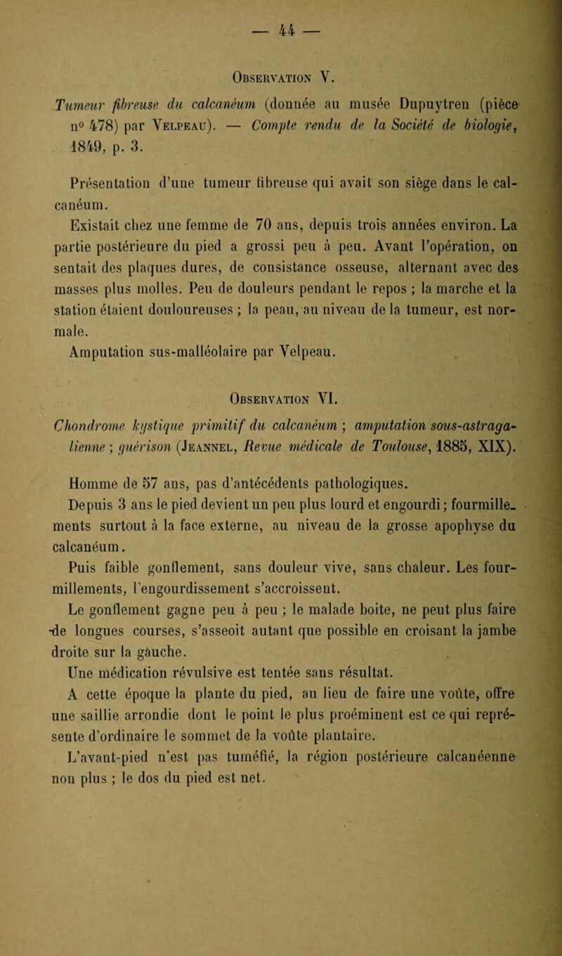 Observation V. Tumeur fibreuse du calcanéum (donnée au musée Dupuytren (pièce n° 478) par Velpeau). — Compte rendu de la Société de biologie, 1849, p. 3. Présentation d’une tumeur fibreuse qui avait son siège dans le cal¬ canéum. Existait chez une femme de 70 ans, depuis trois années environ. La partie postérieure du pied a grossi peu à peu. Avant l’opération, on sentait des plaques dures, de consistance osseuse, alternant avec des masses plus molles. Peu de douleurs pendant le repos ; la marche et la station étaient douloureuses; la peau, au niveau delà tumeur, est nor¬ male. Amputation sus-malléolaire par Velpeau. Observation VI. Chondrome hgstique primitif du calcanéum ; amputation sous-astraga- tienne ; guérison (Jeannel, Revue médicale de Toulouse, 1885, XIX). Homme de 57 ans, pas d’antécédents pathologiques. Depuis 3 ans le pied devient un peu plus lourd et engourdi; fourmille¬ ments surtout à la face externe, au niveau de la grosse apophyse du calcanéum. Puis faible gonflement, sans douleur vive, sans chaleur. Les four¬ millements, l’engourdissement s’accroissent. Le gonflement gagne peu à peu ; le malade boite, ne peut plus faire •de longues courses, s’asseoit autant que possible en croisant la jambe droite sur la gauche. Une médication révulsive est tentée sans résultat. A cette époque la plante du pied, au lieu de faire une voûte, offre une saillie arrondie dont le point le plus proéminent est ce qui repré¬ sente d’ordinaire le sommet de la voûte plantaire. L’avant-pied n’est pas tuméfié, la région postérieure calcanéenne non plus ; le dos du pied est net.