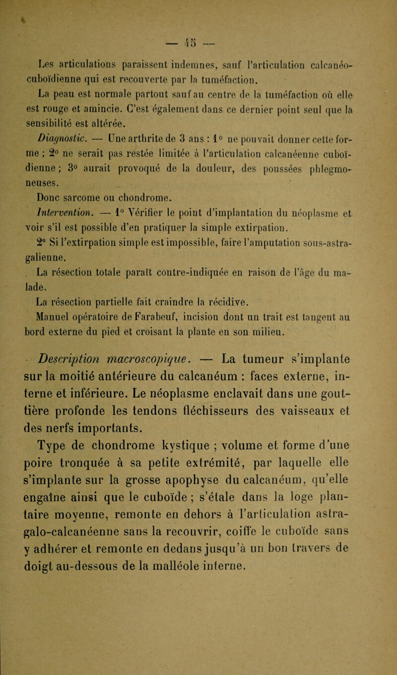 Les articulations paraissent indemnes, sauf l’articulation calcanéo- cuboïdienne qui est recouverte par la tuméfaction. La peau est normale partout sauf au centre de la tuméfaction où elle est rouge et amincie. C’est également dans ce dernier point seul que la sensibilité est altérée. Diagnostic. — Une arthrite de 3 ans : 1° ne pouvait donner cette for¬ me ; 2° ne serait pas restée limitée à l’articulation calcanéenne cuboï- dienne ; 3° aurait provoqué de la douleur, des poussées phlegmo- neuses. Donc sarcome ou chondrome. Intervention. — 1° Vérifier le point d’implantation du néoplasme et voir s’il est possible d’en pratiquer la simple extirpation. 2° Si l’extirpation simple est impossible, faire l’amputation sous-astra- galienne. La résection totale paraît contre-indiquée en raison de l’âge du ma¬ lade. La résection partielle fait craindre la récidive. Manuel opératoire deFarabeuf, incision dont un trait est tangent au bord externe du pied et croisant la plante en son milieu. Description macroscopique. — La tumeur s’implante sur la moitié antérieure du calcanéum : faces externe, in¬ terne et inférieure. Le néoplasme enclavait dans une gout¬ tière profonde les tendons fléchisseurs des vaisseaux et des nerfs importants. Type de chondrome kystique ; volume et forme d’une poire tronquée à sa petite extrémité, par laquelle elle s’implante sur la grosse apophyse du calcanéum, qu’elle engatne ainsi que le cuboïde ; s’étale dans la loge plan¬ taire moyenne, remonte en dehors à l’articulation astra- galo-calcanéenne sans la recouvrir, coiffe le cuboïde sans y adhérer et remonte en dedans jusqu’à un bon travers de doigt au-dessous de la malléole interne.