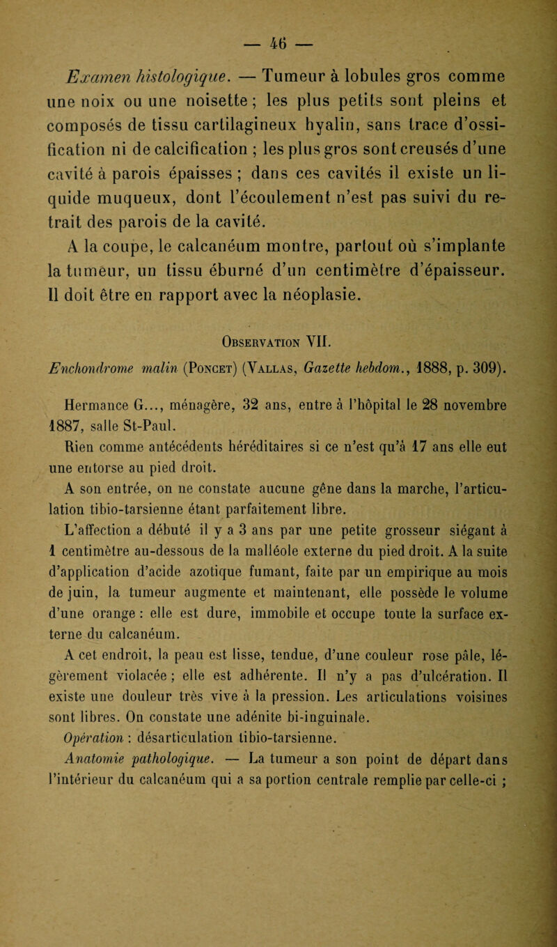 Examen histologique. — Tumeur à lobules gros comme une noix ou une noisette; les plus petits sont pleins et composés de tissu cartilagineux hyalin, sans trace d’ossi¬ fication ni de calcification ; les plus gros sont creusés d’une cavité à parois épaisses; dans ces cavités il existe un li¬ quide muqueux, dont l’écoulement n’est pas suivi du re¬ trait des parois de la cavité. A la coupe, le calcanéum montre, partout où s’implante la tumeur, un tissu éburné d’un centimètre d’épaisseur. 11 doit être en rapport avec la néoplasie. Observation VII. Enchondrome malin (Poncet) (Vallas, Gazette hebdom., 1888, p. 309). Hermance G..., ménagère, 32 ans, entre à l’hôpital le 28 novembre 1887, salle St-Paul. Rien comme antécédents héréditaires si ce n’est qu’à 17 ans elle eut une entorse au pied droit. A son entrée, on ne constate aucune gêne dans la marche, l’articu¬ lation tibio-tarsienne étant parfaitement libre. L’affection a débuté il y a 3 ans par une petite grosseur siégant à 1 centimètre au-dessous de la malléole externe du pied droit. A la suite d’application d’acide azotique fumant, faite par un empirique au mois de juin, la tumeur augmente et maintenant, elle possède le volume d’une orange : elle est dure, immobile et occupe toute la surface ex¬ terne du calcanéum. A cet endroit, la peau est lisse, tendue, d’une couleur rose pâle, lé¬ gèrement violacée ; elle est adhérente. Il n’y a pas d’ulcération. Il existe une douleur très vive à la pression. Les articulations voisines sont libres. On constate une adénite bi-inguinale. Opération : désarticulation tibio-tarsienne. Anatomie pathologique. — La tumeur a son point de départ dans l’intérieur du calcanéum qui a sa portion centrale remplie par celle-ci ;