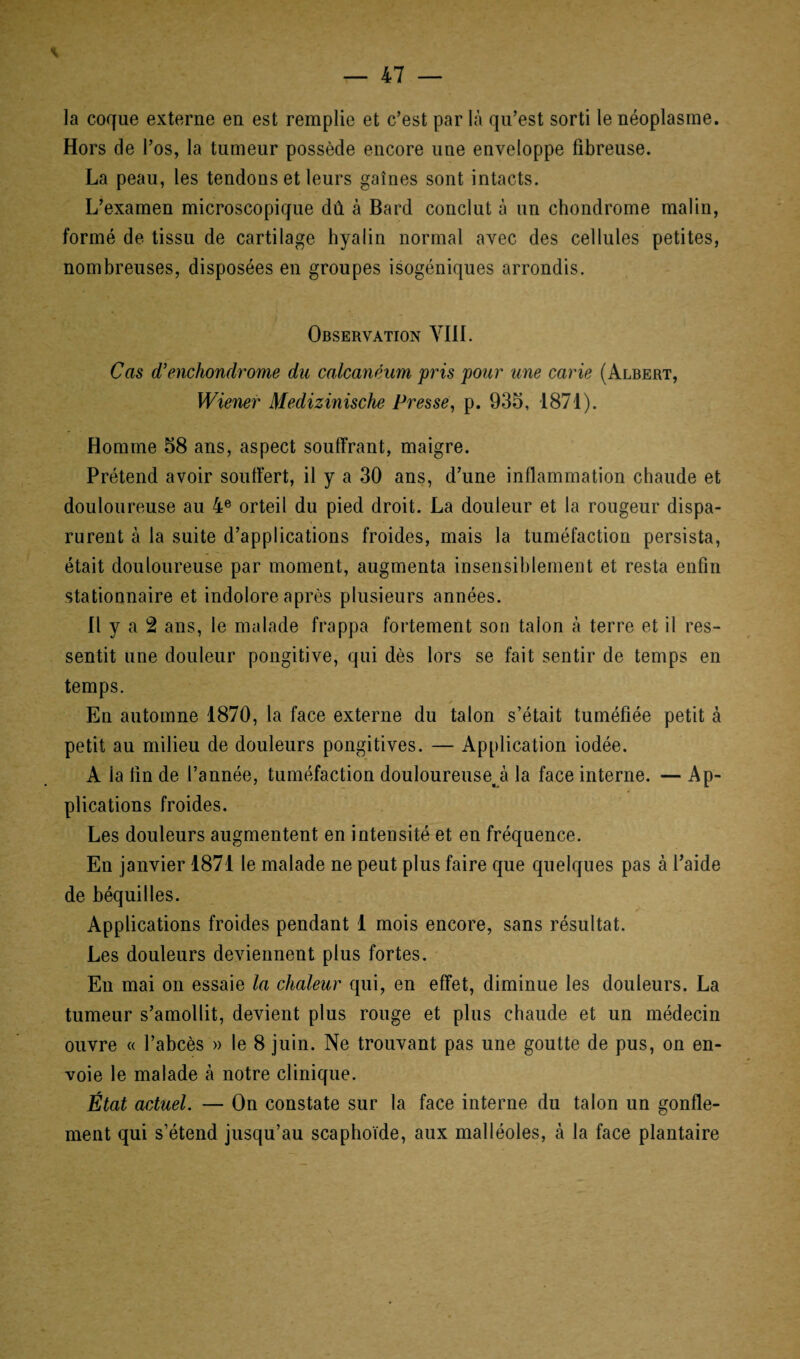 la coque externe en est remplie et c’est par là qu’est sorti le néoplasme. Hors de l’os, la tumeur possède encore une enveloppe fibreuse. La peau, les tendons et leurs gaines sont intacts. L’examen microscopique dû à Bard conclut à un chondrome malin, formé de tissu de cartilage hyalin normal avec des cellules petites, nombreuses, disposées en groupes isogéniques arrondis. Observation VIII. Cas d’enchondrome du calcanéum pris pour une carie (Albert, Wiener Medizinische Presse, p. 935, 1871). Homme 58 ans, aspect souffrant, maigre. Prétend avoir souffert, il y a 30 ans, d’une inflammation chaude et douloureuse au 4e orteil du pied droit. La douleur et la rougeur dispa¬ rurent à la suite d’applications froides, mais la tuméfaction persista, était douloureuse par moment, augmenta insensiblement et resta enfin stationnaire et indolore après plusieurs années. Il y a 2 ans, le malade frappa fortement son talon à terre et il res¬ sentit une douleur pongitive, qui dès lors se fait sentir de temps en temps. En automne 1870, la face externe du talon s’était tuméfiée petit à petit au milieu de douleurs pongitives. — Application iodée. A la fin de l’année, tuméfaction douloureuse^ la face interne. -Ap¬ plications froides. Les douleurs augmentent en intensité et en fréquence. En janvier 1871 le malade ne peut plus faire que quelques pas à l’aide de béquilles. Applications froides pendant 1 mois encore, sans résultat. Les douleurs deviennent plus fortes. En mai on essaie la chaleur qui, en effet, diminue les douleurs. La tumeur s’amollit, devient plus rouge et plus chaude et un médecin ouvre « l’abcès » le 8 juin. Ne trouvant pas une goutte de pus, on en¬ voie le malade à notre clinique. État actuel. — On constate sur la face interne du talon un gonfle¬ ment qui s’étend jusqu’au scaphoïde, aux malléoles, à la face plantaire