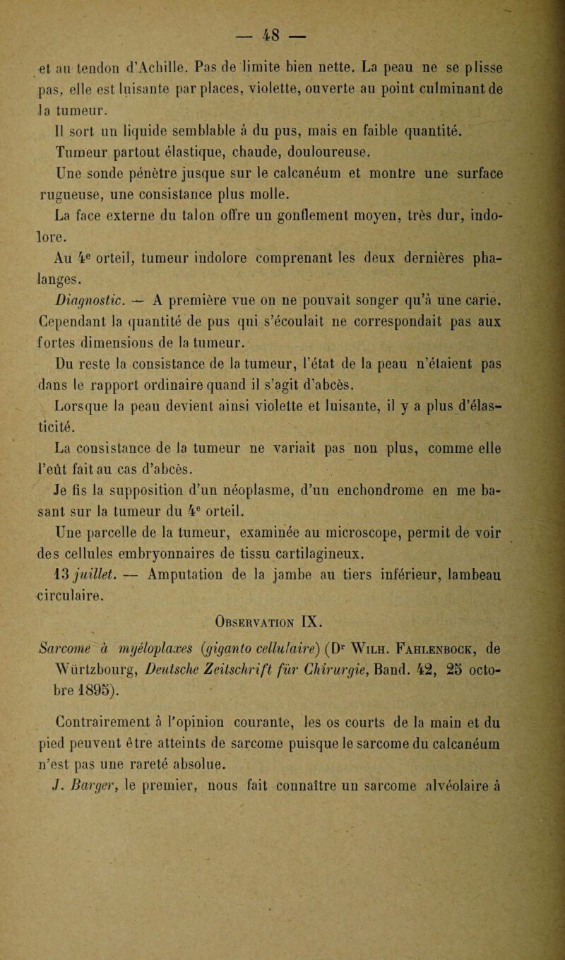 et nu tendon d’Achille. Pas de limite bien nette. La peau ne se plisse pas, elle est luisante par places, violette, ouverte au point culminant de ,1a tumeur. Il sort un liquide semblable à du pus, mais en faible quantité. Tumeur partout élastique, chaude, douloureuse. Une sonde pénètre jusque sur le calcanéum et montre une surface rugueuse, une consistance plus molle. La face externe du talon offre un gonflement moyen, très dur, indo¬ lore. Au 4e orteil, tumeur indolore comprenant les deux dernières pha¬ langes. Diagnostic. — A première vue on ne pouvait songer qu’à une carie. Cependant la quantité de pus qui s’écoulait ne correspondait pas aux fortes dimensions de la tumeur. Du reste la consistance de la tumeur, l’état de la peau n’étaient pas dans le rapport ordinaire quand il s’agit d’abcès. Lorsque la peau devient ainsi violette et luisante, il y a plus d’élas¬ ticité. La consistance de la tumeur ne variait pas non plus, comme elle l’eût fait au cas d’abcès. Je fis la supposition d’un néoplasme, d’un enchondrome en me ba¬ sant sur la tumeur du 4e orteil. Une parcelle de la tumeur, examinée au microscope, permit de voir des cellules embryonnaires de tissu cartilagineux. 13 juillet. — Amputation de la jambe au tiers inférieur, lambeau circulaire. Observation IX. Sarcome à myéloplaxes (giganto cellulaire) (Dr Wilh. Fahlenbock, de Würtzbourg, Deutsche Zeitschrift fur Chirurgie, Band. 42, 25 octo¬ bre 1895). Contrairement à l’opinion courante, les os courts de la main et du pied peuvent être atteints de sarcome puisque le sarcome du calcanéum n’est pas une rareté absolue. J. Barger, le premier, nous fait connaître un sarcome alvéolaire à