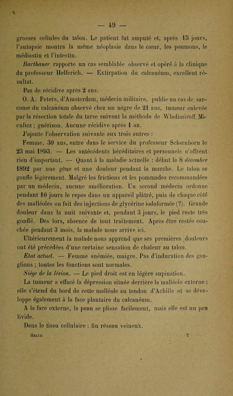 % grosses cellules du talon. Le patient fut amputé et, après 15 jours, l’autopsie montra la même néoplasie dans le cœur, les poumons, le médiastin et l’intestin. Barthauer rapporte un cas semblable observé et opéré à la clinique du professeur Helfericb. — Extirpation du calcanéum, excellent ré¬ sultat. Pas de récidive après 2 ans. 0. A. Peters, d’Amsterdam, médecin militaire, publie un cas de sar¬ come du calcanéum observé chez un nègre de 21 ans, tumeur enlevée parla résection totale du tarse suivant la méthode de WladimirofLMi- culicz ; guérison. Aucune récidive après 1 an. J’ajoute l’observation suivante aux trois autres : Femme, 30 ans, entre dans le service du professeur Schœnborn le 23 mai 1893. — Les antécédents héréditaires et personnels n’oiïrent rien d’important. — Quant à la maladie actuelle : début le 8 décembre 1892 par une gêne et une douleur pendant la marche. Le talon se gonfle légèrement. Malgré les frictions et les pommades recommandées par un médecin, aucune amélioration. Un second médecin ordonne pendant 10 jours le repos dans un appareil plâtré, puis de chaque côté des malléoles on fait des injections de glycérine iodoformée (?). Grande douleur dans la nuit suivante et, pendant 3 jours, le pied reste très gonflé. Dès lors, absence de tout traitement. Après être restée cou¬ chée pendant 3 mois, la malade nous arrive ici. Ultérieurement la malade nous apprend que ses premières douleurs ont été précédées d’une certaine sensation de chaleur au talon. Etat actuel. — Femme anémiée, maigre. Pas d’induration des gan¬ glions ; toutes les fonctions sont normales. Siège de la lésion. — Le pied droit est en légère supination. La tumeur a effacé la dépression située derrière la malléole externe : elle s’étend du bord de cette malléole au tendon d’Achille et se déve¬ loppe également à la face plantaire du calcanéum. A la face externe, la peau se plisse facilement, mais elle est un peu livide. Dans le tissu cellulaire : fin réseau veineux. Heli.k 7