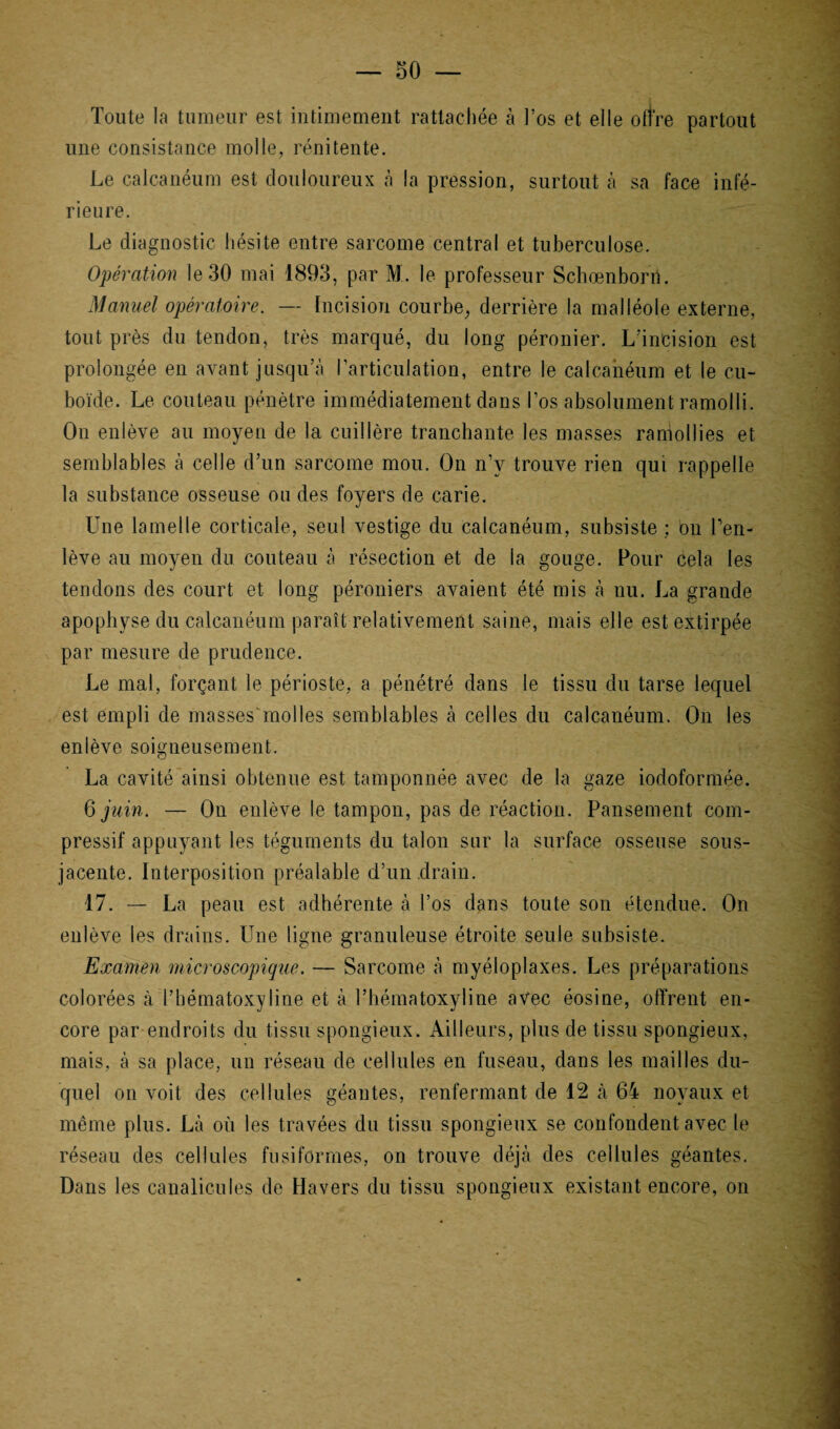 Toute la tumeur est intimement rattachée à l’os et elle offre partout une consistance molle, rénitente. Le calcanéum est douloureux à la pression, surtout à sa face infé¬ rieure. Le diagnostic hésite entre sarcome central et tuberculose. Opération le 30 mai 1893, par M. le professeur Schœnborn. Manuel opératoire. — Incision courbe, derrière la malléole externe, tout près du tendon, très marqué, du long péronier. L’incision est prolongée en avant jusqu’à l’articulation, entre le calcanéum et le cu¬ boïde. Le couteau pénètre immédiatement dans l’os absolument ramolli. On enlève au moyen de la cuillère tranchante les masses ramollies et semblables à celle d’un sarcome mou. On n’v trouve rien qui rappelle la substance osseuse ou des foyers de carie. Une lamelle corticale, seul vestige du calcanéum, subsiste ; ou l’en¬ lève au moyen du couteau à résection et de la gouge. Pour cela les tendons des court et long péroniers avaient été mis à nu. La grande apophyse du calcanéum paraît relativement saine, mais elle est extirpée par mesure de prudence. Le mal, forçant le périoste, a pénétré dans le tissu du tarse lequel est empli de masses'mol les semblables à celles du calcanéum. On les enlève soigneusement. La cavité ainsi obtenue est tamponnée avec de la gaze iodoformée. 6 juin. — On enlève le tampon, pas de réaction. Pansement com¬ pressif appuyant les téguments du talon sur la surface osseuse sous- jacente. Interposition préalable d’un drain. 17. — La peau est adhérente à l’os dans toute son étendue. On enlève les drains. Une ligne granuleuse étroite seule subsiste. Examen microscopique. — Sarcome à myéloplaxes. Les préparations colorées à l’bématoxyline et à l’hématoxyline avec éosine, offrent en¬ core par endroits du tissu spongieux. Ailleurs, plus de tissu spongieux, mais, à sa place, un réseau de cellules en fuseau, dans les mailles du¬ quel on voit des cellules géantes, renfermant de 12 à 64 noyaux et même plus. Là où les travées du tissu spongieux se confondent avec le réseau des cellules fusiformes, on trouve déjà des cellules géantes. Dans les canalicules de Havers du tissu spongieux existant encore, on