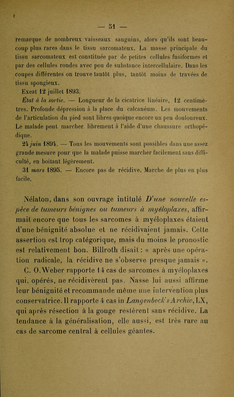 ï — 51 — remarque de nombreux vaisseaux sanguins, alors qu’ils sont beau¬ coup plus rares dans le tissu sarcomateux. La masse principale du tissu sarcomateux est constituée par de petites cellules fusiformes et par des cellules rondes avec peu de substance intercellulaire. Dans les coupes différentes on trouve tantôt plus, tantôt moins de travées de tissu spongieux. Exeat 12 juillet 1893. État à la sortie. — Longueur de la cicatrice linéaire, 12 centimè¬ tres. Profonde dépression à la place du calcanéum. Les mouvements de l’articulation du pied sont libres quoique encore un peu douloureux. Le malade peut marcher librement à l’aide d’une chaussure orthopé¬ dique. 24 juin 1894. — Tous les mouvements sont possibles dans une assez grande mesure pour que la malade puisse marcher facilement sans diffi¬ culté, en boitant légèrement. 31 mars 1895. — Encore pas de récidive. Marche de plus en plus facile. Nélaton, dans son ouvrage intitulé D'une nouvelle es¬ pèce de tumeurs bénignes ou tumeurs à myéloplaxes, affir¬ mait encore que tous les sarcomes à myéloplaxes étaient d’une bénignité absolue et ne récidivaient jamais. Celte assertion est trop catégorique, mais du moins le pronostic est relativement bon. Billroth disait: « après une opéra¬ tion radicale, la récidive ne s’observe presque jamais ». C. O.Weber rapporte 14 cas de sarcomes à myéloplaxes qui, opérés, ne récidivèrent pas. Nasse lui aussi affirme leur bénignité et recommande même une intervention plus conservatrice. 11 rapporte 4 cas in Langenbeck'sÂrchiv, LX, qui après résection à la gouge restèrent sans récidive. La tendance à la généralisalion, elle aussi, est très rare au cas de sarcome central à cellules géantes.