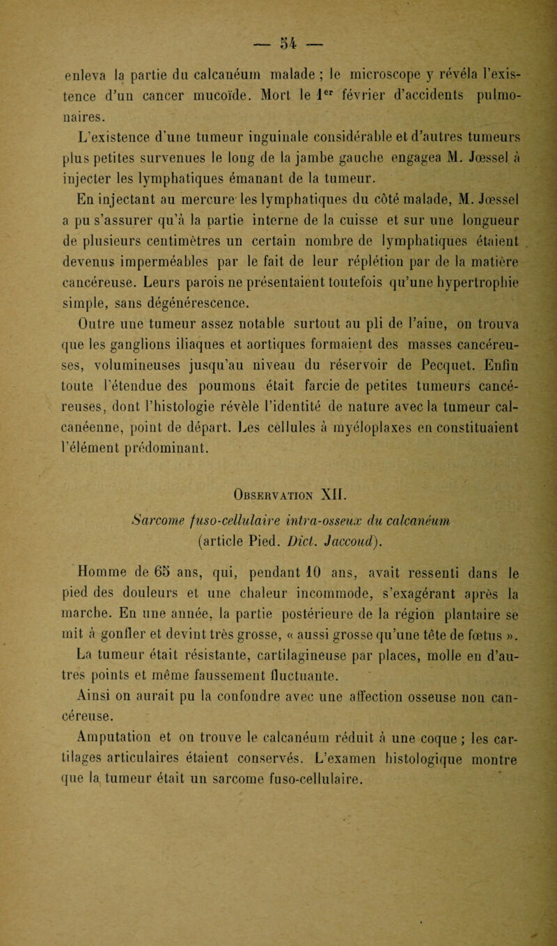 enleva la partie du calcanéum malade ; le microscope y révéla l’exis¬ tence d’un cancer mucoïde. Mort le Ier février d’accidents pulmo¬ naires. L’existence d’une tumeur inguinale considérable et d’autres tumeurs plus petites survenues le long de la jambe gauche engagea M. Jœssel à injecter les lymphatiques émanant de la tumeur. En injectant au mercure les lymphatiques du coté malade, M. Jœssel a pu s’assurer qu’à la partie interne de la cuisse et sur une longueur de plusieurs centimètres un certain nombre de lymphatiques étaient devenus imperméables par le fait de leur réplétion par de la matière cancéreuse. Leurs parois ne présentaient toutefois qu’une hypertrophie simple, sans dégénérescence. Outre une tumeur assez notable surtout au pli de l’aine, on trouva que les ganglions iliaques et aortiques formaient des masses cancéreu¬ ses, volumineuses jusqu’au niveau du réservoir de Pecquet. Enfin toute l’étendue des poumons était farcie de petites tumeurs cancé¬ reuses, dont l’histologie révèle l’identité de nature avec la tumeur cal- canéenne, point de départ. Les cellules à myéloplaxes en constituaient l’élément prédominant. Observation XII. Sarcome fuso-cellulaire intra-osseux du calcanéum (article Pied. Dict. Jaccoud). Homme de 65 ans, qui, pendant 10 ans, avait ressenti dans le pied des douleurs et une chaleur incommode, s’exagérant après la marche. En une année, la partie postérieure de la région plantaire se mit à gonfler et devint très grosse, « aussi grosse qu’une tête de fœtus ». La tumeur était résistante, cartilagineuse par places, molle en d’au¬ tres points et même faussement fluctuante. Ainsi on aurait pu la confondre avec une affection osseuse non can¬ céreuse. Amputation et on trouve le calcanéum réduit à une coque ; les car¬ tilages articulaires étaient conservés. L’examen histologique montre que la tumeur était un sarcome fuso-cellulaire.