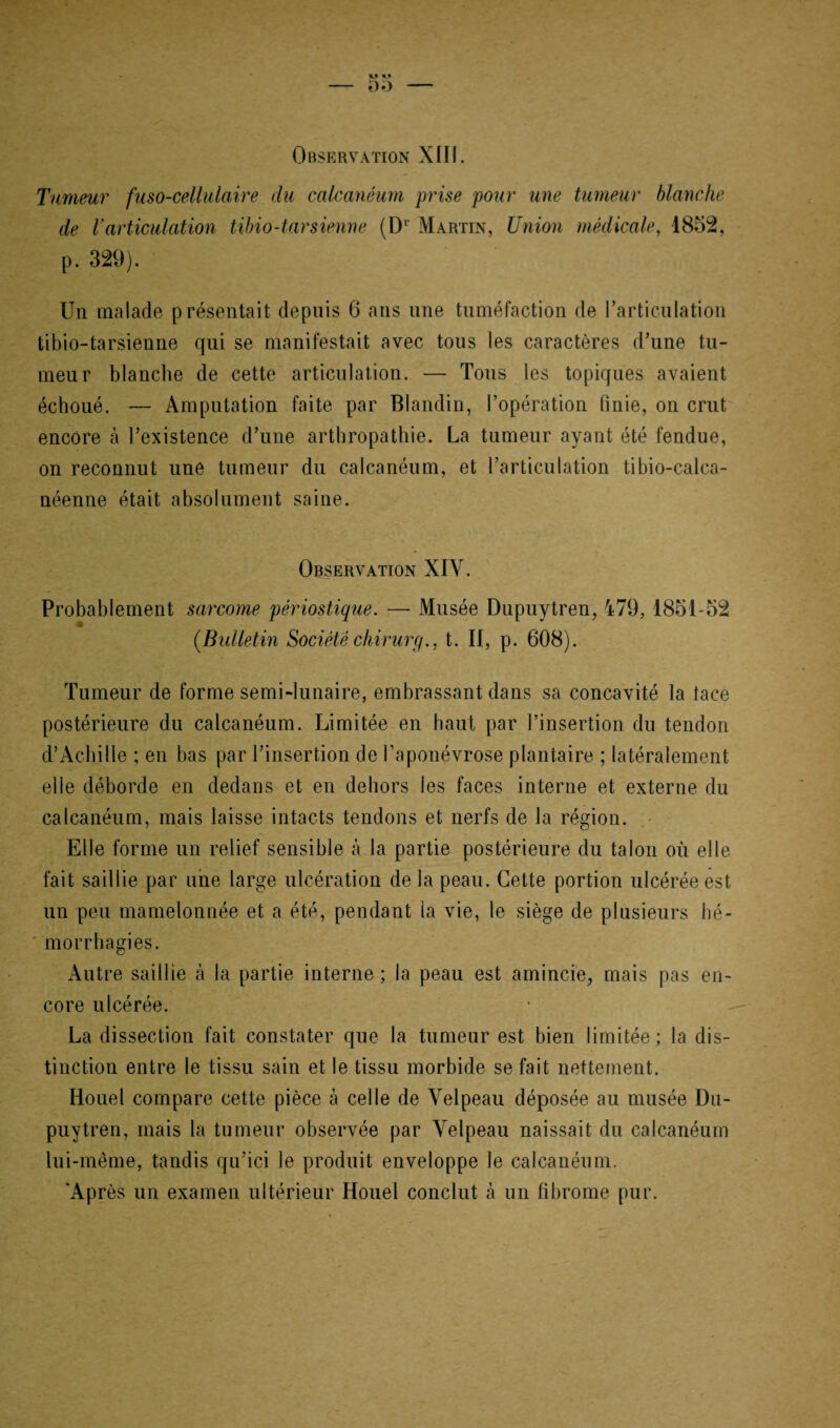 Tumeur fuso-cellulaire du calcanéum prise pour une tumeur blanche de l’articulation tibio-tarsienne (Dr Martin, Union médicale, 1852, p. 329). Un malade présentait depuis 6 ans une tuméfaction de l’articulation tibio-tarsienne qui se manifestait avec tous les caractères d’une tu¬ meur blanche de cette articulation. — Tous les topiques avaient échoué. — Amputation faite par Blandin, l’opération finie, on crut encore à l’existence d’une arthropathie. La tumeur ayant été fendue, on reconnut une tumeur du calcanéum, et l’articulation tibio-calca- néenne était absolument saine. Observation XIY. Probablement sarcome périostique. — Musée Dupuytren, 479, 1851-52 4 (.Bulletin Société chirurg., t. II, p. 608). Tumeur de forme semi-lunaire, embrassant dans sa concavité la lace postérieure du calcanéum. Limitée en haut par l’insertion du tendon d’Achille ; en bas par l’insertion de l’aponévrose plantaire ; latéralement elle déborde en dedans et en dehors les faces interne et externe du calcanéum, mais laisse intacts tendons et nerfs de la région. Elle forme un relief sensible à la partie postérieure du talon où elle fait saillie par une large ulcération delà peau. Cette portion ulcérée est un peu mamelonnée et a été, pendant la vie, le siège de plusieurs hé¬ morrhagies. Autre saillie à la partie interne ; la peau est amincie, mais pas en¬ core ulcérée. La dissection fait constater que la tumeur est bien limitée; la dis¬ tinction entre le tissu sain et le tissu morbide se fait nettement. Houel compare cette pièce à celle de Velpeau déposée au musée Du¬ puytren, mais la tumeur observée par Velpeau naissait du calcanéum lui-même, tandis qu’ici le produit enveloppe le calcanéum. 'Après un examen ultérieur Houel conclut à un fibrome pur.