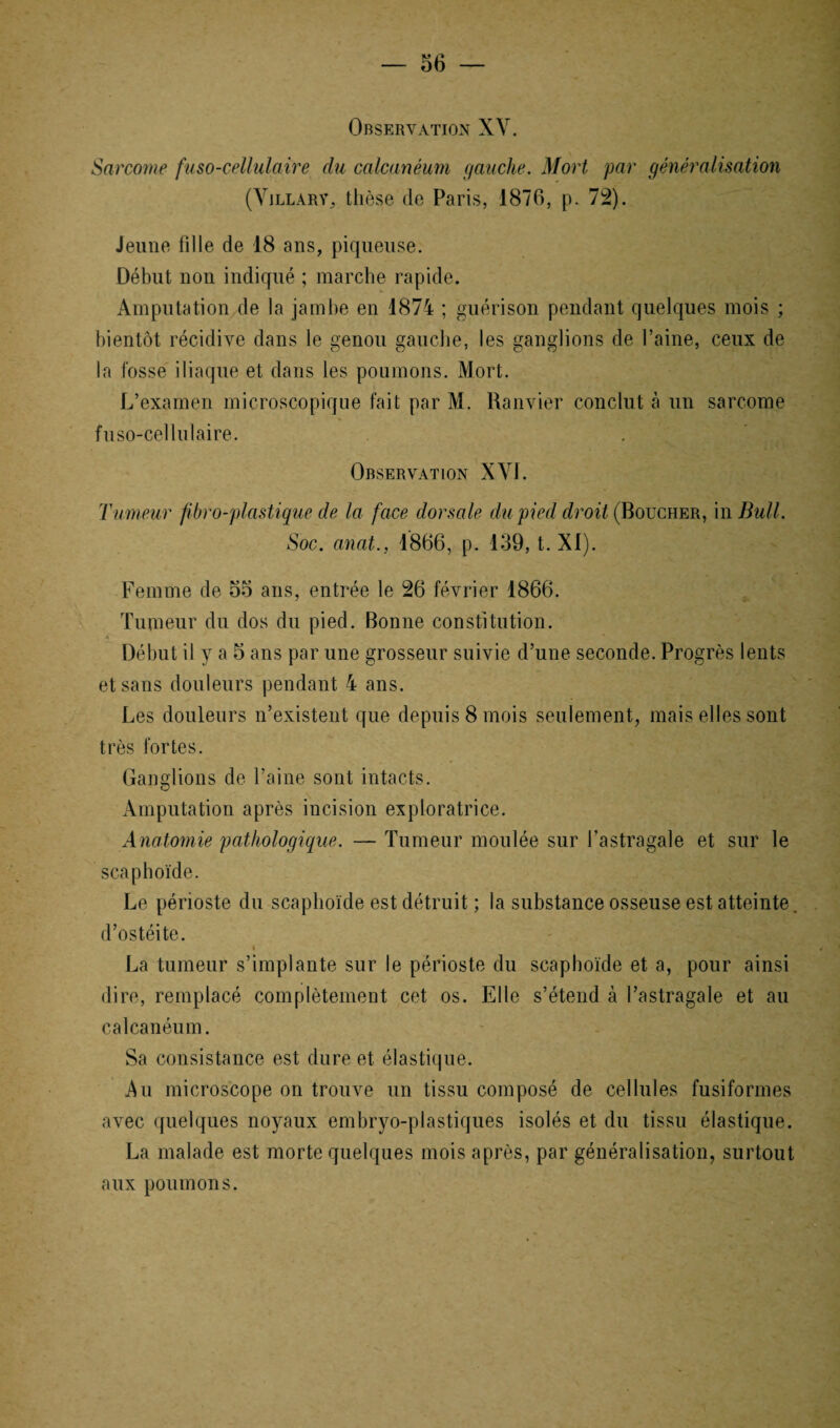 Observation XV. Sarcome fuso-cellulaire du calcanéum gauche. Mort par généralisation (Yjllary, thèse de Paris, 1876, p. 72). Jeune fille de 18 ans, piqueuse. Début non indiqué ; marche rapide. Amputation de la jambe en 1874 ; guérison pendant quelques mois ; bientôt récidive dans le genou gauche, les ganglions de l’aine, ceux de la fosse iliaque et dans les poumons. Mort. L’examen microscopique fait par M. Ranvier conclut à un sarcome fuso-cellulaire. Observation XVI. Tumeur fibro-plastique de la face dorsale du pied droit (Boucher, in Bull. Soc. anat., 1866, p. 139, t. XI). Femme de 55 ans, entrée le 26 février 1866. Tumeur du dos du pied. Bonne constitution. 4 Début il y a 5 ans par une grosseur suivie d’une seconde. Progrès lents et sans douleurs pendant 4 ans. Les douleurs n’existent que depuis 8 mois seulement, mais elles sont très fortes. Ganglions de l’aine sont intacts. Amputation après incision exploratrice. Anatomie pathologique. — Tumeur moulée sur l’astragale et sur le scaphoïde. Le périoste du scaphoïde est détruit ; la substance osseuse est atteinte. d’ostéite. » La tumeur s’implante sur le périoste du scaphoïde et a, pour ainsi dire, remplacé complètement cet os. Elle s’étend à l’astragale et au calcanéum. Sa consistance est dure et élastique. Au microscope on trouve un tissu composé de cellules fusiformes avec quelques noyaux embryo-plastiques isolés et du tissu élastique. La malade est morte quelques mois après, par généralisation, surtout aux poumons.