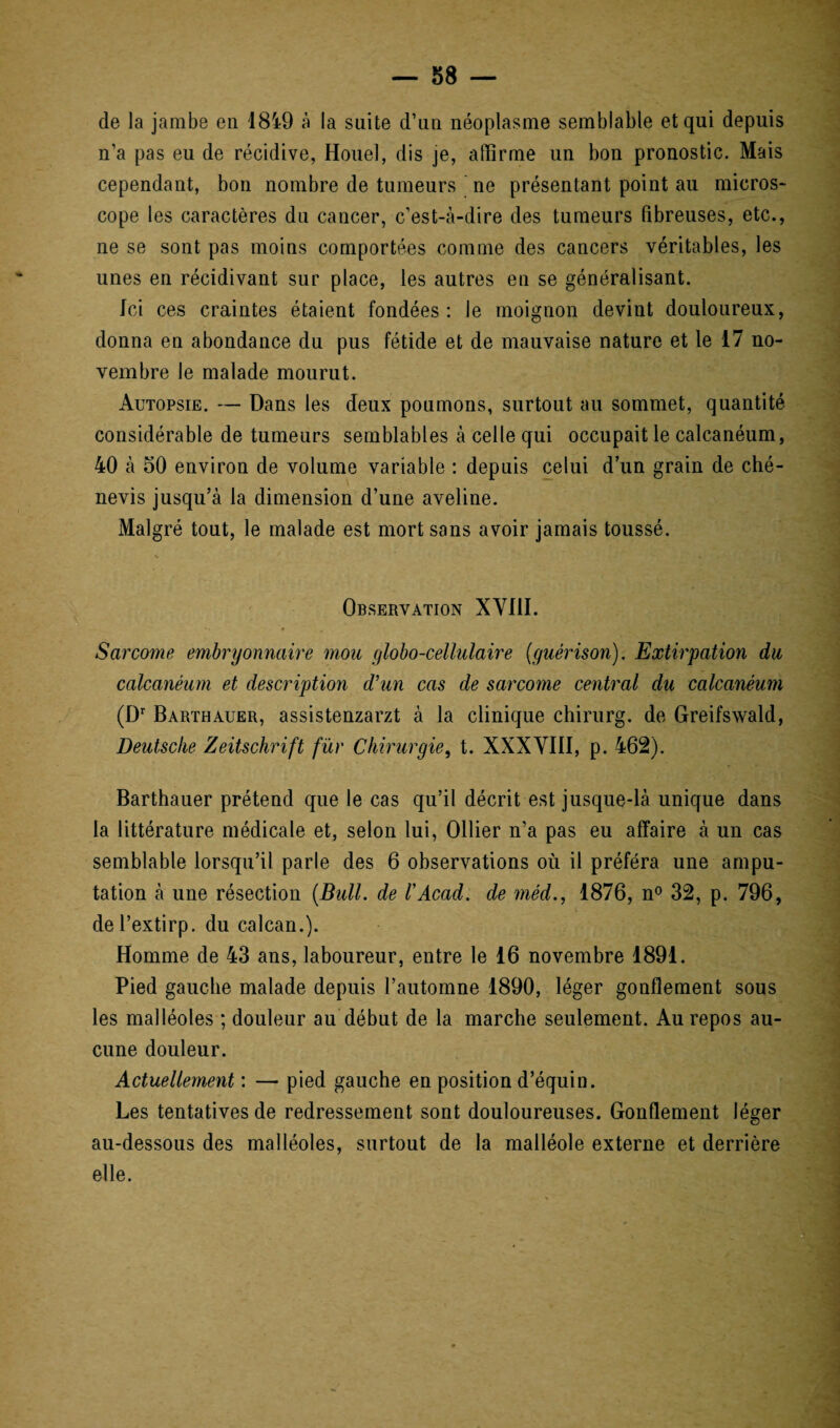de la jambe en 1819 à la suite d’un néoplasme semblable et qui depuis n’a pas eu de récidive, Houel, dis je, affirme un bon pronostic. Mais cependant, bon nombre de tumeurs ' ne présentant point au micros- cope les caractères du cancer, c’est-à-dire des tumeurs fibreuses, etc., ne se sont pas moins comportées comme des cancers véritables, les unes en récidivant sur place, les autres en se généralisant. Ici ces craintes étaient fondées: Je moignon devint douloureux, donna en abondance du pus fétide et de mauvaise nature et le 17 no¬ vembre le malade mourut. Autopsie. — Dans les deux poumons, surtout au sommet, quantité considérable de tumeurs semblables à celle qui occupait le calcanéum, 40 à 50 environ de volume variable : depuis celui d’un grain de ché- nevis jusqu’à la dimension d’une aveline. Malgré tout, le malade est mort sans avoir jamais toussé. Observation XVIII. Sarcome embryonnaire mou globo-cellulaire (guérison). Extirpation du calcanéum et description d'un cas de sarcome central du calcanéum (Dr Barthauer, assistenzarzt à la clinique chirurg. de Greifswald, Deutsche Zeitschrift fur Chirurgie, t. XXXVIII, p. 462). Barthauer prétend que le cas qu’il décrit est jusque-là unique dans la littérature médicale et, selon lui, Ollier n’a pas eu affaire à un cas semblable lorsqu’il parle des 6 observations où il préféra une ampu¬ tation à une résection (Bull, de rAcad, de méd., 1876, n° 32, p. 796, del’extirp. du calcan.). Homme de 43 ans, laboureur, entre le 16 novembre 1891. Pied gauche malade depuis l’automne 1890, léger gonflement sous les malléoles ; douleur au début de la marche seulement. Au repos au¬ cune douleur. Actuellement : — pied gauche en position d’équin. Les tentatives de redressement sont douloureuses. Gonflement léger au-dessous des malléoles, surtout de la malléole externe et derrière elle.