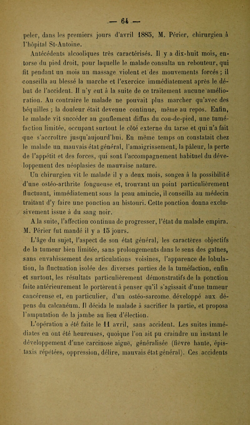 peler, dans les premiers jours d’avril 1885, M. Périer, chirurgien à l’hôpital St-Antoine. Antécédents alcooliques très caractérisés. Il y a dix-huit mois, en¬ torse du pied droit, pour laquelle le malade consulta un rebouteur, qui fit pendant un mois un massage violent et des mouvements forcés ; il conseilla au blessé la marche et l’exercice immédiatement après le dé¬ but de l’accident. Il n’y eut à la suite de ce traitement aucune amélio¬ ration. Au contraire le malade ne pouvait plus marcher qu’avec des béquilles ; la douleur était devenue continue, même au repos. Enfin, le malade vit succéder au gonflement diffus du cou-de-pied, une tumé¬ faction limitée, occupant surtout le côté externe du tarse et qui n’a fait que s’accroître jusqu’aujourd’hui. En même temps on constatait chez le malade un mauvais état général, l’amaigrissement, la pâleur, la perte de l’appétit et des forces, qui sont l’accompagnement habituel du déve¬ loppement des néoplasies de mauvaise nature. Un chirurgien vit le malade il y a deux mois, songea à la possibilité d’une ostéo-arthrite fongueuse et, trouvant un point particulièrement fluctuant, immédiatement sous la peau amincie, il conseilla au médecin traitant d’y faire une ponction au bistouri. Cette ponction donna exclu¬ sivement issue à du sang noir. A la suite, l’affection continua de progresser, l’état du malade empira. M. Périer fut mandé il y a 15 jours. L’âge du sujet, l’aspect de son état général, les caractères objectifs de la tumeur bien limitée, sans prolongements dans le sens des gaînes, sans envahissement des articulations voisines, l’apparence de lobula¬ tion, la fluctuation isolée des diverses parties de la tuméfaction, enfin et surtout, les résultats particulièrement démonstratifs de la ponction faite antérieurement le portèrent à penser qu’il s’agissait d’une tumeur cancéreuse et, en particulier, d’un ostéo-sarcome, développé aux dé¬ pens du calcanéum. Il décida le malade à sacrifier la partie, et proposa l’amputation de la jambe au lieu d’élection. L’opération a été faite le 11 avril, sans accident. Les suites immé¬ diates en ont été heureuses, quoique l’on ait pu craindre un instant le développement d’une carcinose aiguë, généralisée (fièvre haute, épis¬ taxis répétées, oppression, délire, mauvais état général). Ces accidents