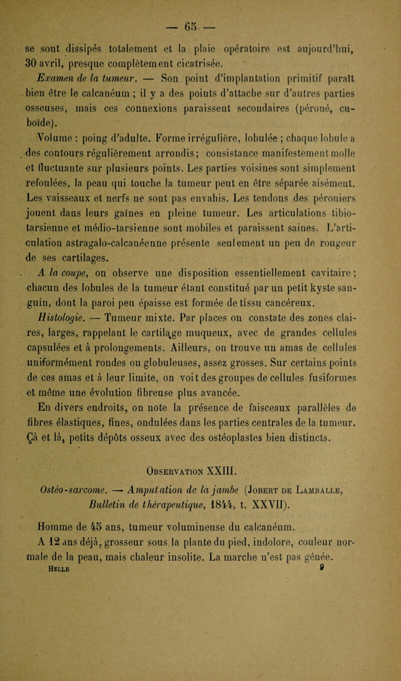 — 65- — se sont dissipés totalement et la plaie opératoire est aujourd’hui, 30 avril, presque complètement cicatrisée. Examen de la tumeur. — Son point d’implantation primitif paraît bien être le calcanéum ; il y a des points d’attache sur d’autres parties osseuses, mais ces connexions paraissent secondaires (péroné, cu¬ boïde). Volume : poing d’adulte. Forme irrégulière, lobulée ; chaque lobule a des contours régulièrement arrondis; consistance manifestement molle et fluctuante sur plusieurs points. Les parties voisines sont simplement refoulées, la peau qui touche la tumeur peut en être séparée aisément. Les vaisseaux et nerfs ne sont pas envahis. Les tendons des péroniers jouent dans leurs gaines en pleine tumeur. Les articulations tibio- tarsienne et médio-tarsienne sont mobiles et paraissent saines. L’arti¬ culation astragalo-calcanéenne présente seulement un peu de rougeur de ses cartilages. A la coupe, on observe une disposition essentiellement cavitaire ; chacun des lobules de la tumeur étant constitué par un petit kyste san¬ guin, dont la paroi peu épaisse est formée de tissu cancéreux. Histologie. — Tumeur mixte. Par places on constate des zones clai¬ res, larges, rappelant le cartilage muqueux, avec de grandes cellules capsulées et à prolongements. Ailleurs, on trouve un amas de cellules uniformément rondes ou globuleuses, assez grosses. Sur certains points de ces amas et à leur limite, on voit des groupes de cellules fusiformes et même une évolution fibreuse plus avancée. En divers endroits, on note la présence de faisceaux parallèles de fibres élastiques, fines, ondulées dans les parties centrales de la tumeur. Çà et là, petits dépôts osseux avec des ostéoplastes bien distincts. Observation XXIII. Ostéo-sarcome. — Amputation de la jambe (Jobert de Lamballe, Bulletin de thérapeutique, 1844, t. XXVII). Homme de 45 ans, tumeur volumineuse du calcanéum. A 12 ans déjà, grosseur sous la plante du pied, indolore, couleur nor¬ male de la peau, mais chaleur insolite. La marche n’est pas gênée. Helle 8